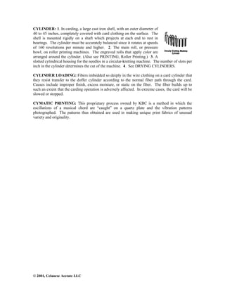 © 2001, Celanese Acetate LLC
CYLINDER: 1. In carding, a large cast iron shell, with an outer diameter of
40 to 45 inches, completely covered with card clothing on the surface. The
shell is mounted rigidly on a shaft which projects at each end to rest in
bearings. The cylinder must be accurately balanced since it rotates at speeds
of 160 revolutions per minute and higher. 2. The main roll, or pressure
bowl, on roller printing machines. The engraved rolls that apply color are
arranged around the cylinder. (Also see PRINTING, Roller Printing.) 3. A
slotted cylindrical housing for the needles in a circular-knitting machine. The number of slots per
inch in the cylinder determines the cut of the machine. 4. See DRYING CYLINDERS.
CYLINDER LOADING: Fibers imbedded so deeply in the wire clothing on a card cylinder that
they resist transfer to the doffer cylinder according to the normal fiber path through the card.
Causes include improper finish, excess moisture, or static on the fiber. The fiber builds up to
such an extent that the carding operation is adversely affected. In extreme cases, the card will be
slowed or stopped.
CYMATIC PRINTING: This proprietary process owned by KBC is a method in which the
oscillations of a musical chord are “caught” on a quartz plate and the vibration patterns
photographed. The patterns thus obtained are used in making unique print fabrics of unusual
variety and originality.
 