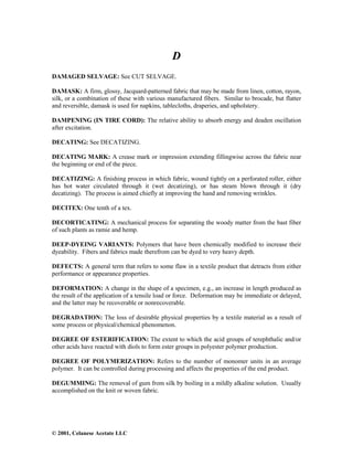 © 2001, Celanese Acetate LLC
D
DAMAGED SELVAGE: See CUT SELVAGE.
DAMASK: A firm, glossy, Jacquard-patterned fabric that may be made from linen, cotton, rayon,
silk, or a combination of these with various manufactured fibers. Similar to brocade, but flatter
and reversible, damask is used for napkins, tablecloths, draperies, and upholstery.
DAMPENING (IN TIRE CORD): The relative ability to absorb energy and deaden oscillation
after excitation.
DECATING: See DECATIZING.
DECATING MARK: A crease mark or impression extending fillingwise across the fabric near
the beginning or end of the piece.
DECATIZING: A finishing process in which fabric, wound tightly on a perforated roller, either
has hot water circulated through it (wet decatizing), or has steam blown through it (dry
decatizing). The process is aimed chiefly at improving the hand and removing wrinkles.
DECITEX: One tenth of a tex.
DECORTICATING: A mechanical process for separating the woody matter from the bast fiber
of such plants as ramie and hemp.
DEEP-DYEING VARIANTS: Polymers that have been chemically modified to increase their
dyeability. Fibers and fabrics made therefrom can be dyed to very heavy depth.
DEFECTS: A general term that refers to some flaw in a textile product that detracts from either
performance or appearance properties.
DEFORMATION: A change in the shape of a specimen, e.g., an increase in length produced as
the result of the application of a tensile load or force. Deformation may be immediate or delayed,
and the latter may be recoverable or nonrecoverable.
DEGRADATION: The loss of desirable physical properties by a textile material as a result of
some process or physical/chemical phenomenon.
DEGREE OF ESTERIFICATION: The extent to which the acid groups of terephthalic and/or
other acids have reacted with diols to form ester groups in polyester polymer production.
DEGREE OF POLYMERIZATION: Refers to the number of monomer units in an average
polymer. It can be controlled during processing and affects the properties of the end product.
DEGUMMING: The removal of gum from silk by boiling in a mildly alkaline solution. Usually
accomplished on the knit or woven fabric.
 