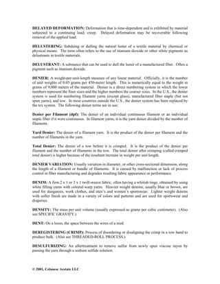 © 2001, Celanese Acetate LLC
DELAYED DEFORMATION: Deformation that is time-dependent and is exhibited by material
subjected to a continuing load; creep. Delayed deformation may be recoverable following
removal of the applied load.
DELUSTERING: Subduing or dulling the natural luster of a textile material by chemical or
physical means. The term often refers to the use of titanium dioxide or other white pigments as
delustrants in textile materials.
DELUSTRANT: A substance that can be used to dull the luster of a manufactured fiber. Often a
pigment such as titanium dioxide.
DENIER: A weight-per-unit-length measure of any linear material. Officially, it is the number
of unit weights of 0.05 grams per 450-meter length. This is numerically equal to the weight in
grams of 9,000 meters of the material. Denier is a direct numbering system in which the lower
numbers represent the finer sizes and the higher numbers the coarser sizes. In the U.S., the denier
system is used for numbering filament yarns (except glass), manufactured fiber staple (but not
spun yarns), and tow. In most countries outside the U.S., the denier system has been replaced by
the tex system. The following denier terms are in use:
Denier per Filament (dpf): The denier of an individual continuous filament or an individual
staple fiber if it were continuous. In filament yarns, it is the yarn denier divided by the number of
filaments.
Yard Denier: The denier of a filament yarn. It is the product of the denier per filament and the
number of filaments in the yarn.
Total Denier: The denier of a tow before it is crimped. It is the product of the denier per
filament and the number of filaments in the tow. The total denier after crimping (called crimped
total denier) is higher because of the resultant increase in weight per unit length.
DENIER VARIATION: Usually variation in diameter, or other cross-sectional dimension, along
the length of a filament or bundle of filaments. It is caused by malfunction or lack of process
control in fiber manufacturing and degrades resulting fabric appearance or performance.
DENIM: A firm 2 x 1 or 3 x 1 twill-weave fabric, often having a whitish tinge, obtained by using
white filling yarns with colored warp yarns. Heavier weight denims, usually blue or brown, are
used for dungarees, work clothes, and men’s and women’s sportswear. Lighter weight denims
with softer finish are made in a variety of colors and patterns and are used for sportswear and
draperies.
DENSITY: The mass per unit volume (usually expressed as grams per cubic centimeter). (Also
see SPECIFIC GRAVITY.)
DENT: On a loom, the space between the wires of a reed.
DEREGISTERING (CRIMP): Process of disordering or disaligning the crimp in a tow band to
produce bulk. (Also see THREADED-ROLL PROCESS.)
DESULFURIZING: An aftertreatment to remove sulfur from newly spun viscose rayon by
passing the yarn through a sodium sulfide solution.
 