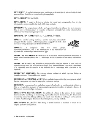 © 2001, Celanese Acetate LLC
DETERGENT: A synthetic cleaning agent containing surfactants that do not precipitate in hard
water and have the ability to emulsify oil and suspend dirt.
DEVELOPED DYES: See DYES.
DEVELOPING: A stage in dyeing or printing in which leuco compounds, dyes, or dye
intermediates are converted to the final, stable state or shade.
DEWPOINT: The temperature at which a gas begins to condense as a liquid at a given pressure.
Thus in air, it is the temperature at which the air becomes saturated when cooled with no further
addition of moisture or change in pressure.
DIAGONAL (45°°°°) FLAME TEST: See FLAMMABILITY TEST.
DIAL: In a circular-knitting machine, a circular steel plate with radially
arranged slots for needles. A knitting machine equipped with both a dial
and a cylinder (q.v.) can produce double-knit fabrics.
DIAMINE: A compound with two amino groups.
Hexamethylenediamine, one of the intermediates in the manufacture of
nylon 66 salt, is an example of this chemical type.
DIELECTRIC BREAKDOWN VOLTAGE: In an electrical insulating material, the voltage at
which electrical breakdown occurs, i.e., the voltage at which current will flow and/or the material
melts.
DIELECTRIC CONSTANT: Measure of the ability of a dielectric material to store electrical
potential energy under the influence of an electric field, measured by the ratio of the capacitance
of a condenser with the material as the dielectric to its capacitance with a vacuum as the
dielectric.
DIELECTRIC STRENGTH: The average voltage gradient at which electrical failure or
breakdown occurs. Expressed in volts per mil.
DIFFERENTIAL THERMAL ANALYSIS: A method of determining the temperature at which
thermal events occur in a material undergoing continuous heating.
DIFFUSION: 1. A more or less gradual movement of molecules or ions through a solution or
fiber as a result of the existence of a concentration gradient or repulsive or attractive forces. 2.
The random movement of gas molecules.
DIMENSIONAL RESTORABILITY: The ability of a fabric to be returned to its original
dimensions after laundering or dry cleaning, expressed in percent. For example, 2% dimensional
restorability means that although a fabric may shrink more than this in washing, it can be restored
to within 2% of its original dimensions by ordinary home pressing methods.
DIMENSIONAL STABILITY: The ability of textile material to maintain or return to its
original geometric configuration.
 