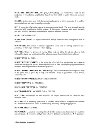 © 2001, Celanese Acetate LLC
DIMETHYL TEREPHTHALATE: [p-C6H4(COOCH3)2] An intermediate used in the
production of polyethylene terephthalate, the polymer from which polyester fibers and resins are
made.
DIMITY: A sheer, thin, spun cloth that sometimes has cords or stripes woven in. It is used for
aprons, pinafores, and many types of dress goods.
DIP: 1. Immersion of a textile material in some processing liquid. The term is usually used in
connection with a padding or slashing process. 2. The rubber compound with which tire cords
and other in-rubber textiles are treated to give improved adhesion to rubber.
DIP DYEING: See DYEING.
DIP PENETRATION: The degree of saturation through a tire cord after impregnation with an
adhesive.
DIP PICKUP: The amount of adhesive applied to a tire cord by dipping, expressed as a
percentage of the weight of the cord before dipping.
DIP TREATING: The process of passing fiber, cord, or fabric through an adhesive bath,
followed by drying and heat-treating of the adhesive-coated fiber to obtain better adhesion.
DIRECT DYES: See DYES.
DIRECT ESTERIFICATION: In the production of polyethylene terephthalate, the process in
which ethylene glycol is reacted with terephthalic acid to form bis-β-hydroxyethyl terephthalate
monomer with the generation of water as a by-product.
DIRECTIONALLY ORIENTED FABRICS: Rigid fabric constructions containing inlaid warp
or fill yarns held in place by a warp-knit structure. Used in geotextiles, coated fabrics,
composites, etc.
DIRECTION OF TWIST: See TWIST, DIRECTION OF.
DIRECT PRINTING: See PRINTING.
DISCHARGE PRINTING: See PRINTING.
DISCOLORED PICK: See MIXED END or FILLING.
DISC TEST: An in-rubber test used to predict the fatigue resistance of tire cords and other
industrial yarns.
DISPERSANT: A dispersing agent, often of a surface active chemical, that promotes formation
of a dispersion or maintains a state of dispersion by preventing settling or aggregation.
DISPERSE DYES: See DYES.
DISPERSION: 1. A system consisting of finely divided particles and the medium in which they
are distributed. 2. Separation of light into colors by diffraction or refraction. 3. A qualitative
 