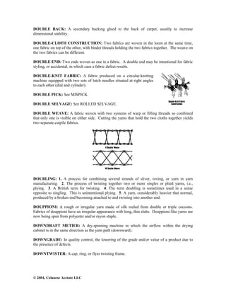 © 2001, Celanese Acetate LLC
DOUBLE BACK: A secondary backing glued to the back of carpet, usually to increase
dimensional stability.
DOUBLE-CLOTH CONSTRUCTION: Two fabrics are woven in the loom at the same time,
one fabric on top of the other, with binder threads holding the two fabrics together. The weave on
the two fabrics can be different.
DOUBLE END: Two ends woven as one in a fabric. A double end may be intentional for fabric
styling, or accidental, in which case a fabric defect results.
DOUBLE-KNIT FABRIC: A fabric produced on a circular-knitting
machine equipped with two sets of latch needles situated at right angles
to each other (dial and cylinder).
DOUBLE PICK: See MISPICK.
DOUBLE SELVAGE: See ROLLED SELVAGE.
DOUBLE WEAVE: A fabric woven with two systems of warp or filling threads so combined
that only one is visible on either side. Cutting the yarns that hold the two cloths together yields
two separate cutpile fabrics.
DOUBLING: 1. A process for combining several strands of sliver, roving, or yarn in yarn
manufacturing. 2. The process of twisting together two or more singles or plied yarns, i.e.,
plying. 3. A British term for twisting. 4. The term doubling is sometimes used in a sense
opposite to singling. This is unintentional plying. 5. A yarn, considerably heavier that normal,
produced by a broken end becoming attached to and twisting into another end.
DOUPPIONI: A rough or irregular yarn made of silk reeled from double or triple cocoons.
Fabrics of douppioni have an irregular appearance with long, thin slubs. Douppioni-like yarns are
now being spun from polyester and/or rayon staple.
DOWNDRAFT METIER: A dry-spinning machine in which the airflow within the drying
cabinet is in the same direction as the yarn path (downward).
DOWNGRADE: In quality control, the lowering of the grade and/or value of a product due to
the presence of defects.
DOWNTWISTER: A cap, ring, or flyer twisting frame.
 