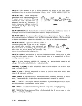 © 2001, Celanese Acetate LLC
DRAW RATIO: The ratio of final to original length per unit weight of yarn, laps, slivers,
slubbings, rovings, etc., resulting from drawing. (Also see DRAFT RATIO and DRAW DOWN.)
DRAW-SIZING: A system linking draw-
warping and sizing in a continuous process.
A typical system includes the following
elements: (1) creel, (2) eyelet board, (3)
warp-draw machine, (4) intermingler, (5)
tension compensator and break monitor, (6)
sizing bath, (7) dryers, (8) waxing and
winding units.
DRAW-TEXTURING: In the manufacture of thermoplastic fibers, the simultaneous process of
drawing to increase molecular orientation and imparting crimp to increase bulk.
DRAW-TWISTING: The operation of stretching continuous filament yarn to align and order the
molecular and crystalline structure in which the yarn is taken up by means of a ring-and-traveler
device that inserts a small amount of twist (usually ¼ to ½ turn per inch) into the drawn yarn.
DRAW-WARPING: A process in which a number of
threadlines, usually 800 to 2000 ends of POY feedstock,
are oriented under essentially equal mechanical and
thermal conditions by a stretching stage using variable
speed rolls, then directly wound onto the beam. This
process gives uniform end-to-end properties.
DRAW-WINDING: The operation of stretching continuous filament yarn to align or order
molecular and crystalline structure. The drawn yarn is taken up on a parallel tub or cheese,
resulting in a zero-twist yarn.
DRILL: A strong denim-like material with a diagonal 2 x 1 weave running toward the left
selvage. Drill is often called khaki when it is dyed that color.
DROPPED STITCHES: A defect in knit cloth characterized by recurrent cuts in one or more
wales of a length of cloth.
DROP STITCH: 1. An open design made in knitting by removing some of the needles at set
intervals. 2. A defect in knit fabric.
DROP WIRES: A stop-motion device utilizing metal wires suspended from warp or creeled
yarns. When a yarn breaks, the wire drops, activation the switch that stops the machine.
DRY CLEANING: Removing dirt and stains from fabrics or garments by processing in organic
solvents (chlorinated hydrocarbons or mineral spirits).
DRY FILLING: The application of finishing chemicals to dry fabric, usually by padding.
DRY FORMING: The production of fiber webs by methods that do not use water or other
liquids, i.e., air-laying or carding.
 