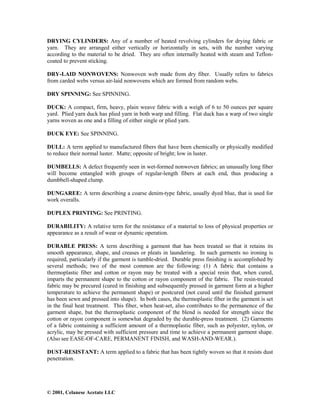 © 2001, Celanese Acetate LLC
DRYING CYLINDERS: Any of a number of heated revolving cylinders for drying fabric or
yarn. They are arranged either vertically or horizontally in sets, with the number varying
according to the material to be dried. They are often internally heated with steam and Teflon-
coated to prevent sticking.
DRY-LAID NONWOVENS: Nonwoven web made from dry fiber. Usually refers to fabrics
from carded webs versus air-laid nonwovens which are formed from random webs.
DRY SPINNING: See SPINNING.
DUCK: A compact, firm, heavy, plain weave fabric with a weigh of 6 to 50 ounces per square
yard. Plied yarn duck has plied yarn in both warp and filling. Flat duck has a warp of two single
yarns woven as one and a filling of either single or plied yarn.
DUCK EYE: See SPINNING.
DULL: A term applied to manufactured fibers that have been chemically or physically modified
to reduce their normal luster. Matte; opposite of bright; low in luster.
DUMBELLS: A defect frequently seen in wet-formed nonwoven fabrics; an unusually long fiber
will become entangled with groups of regular-length fibers at each end, thus producing a
dumbbell-shaped clump.
DUNGAREE: A term describing a coarse denim-type fabric, usually dyed blue, that is used for
work overalls.
DUPLEX PRINTING: See PRINTING.
DURABILITY: A relative term for the resistance of a material to loss of physical properties or
appearance as a result of wear or dynamic operation.
DURABLE PRESS: A term describing a garment that has been treated so that it retains its
smooth appearance, shape, and creases or pleats in laundering. In such garments no ironing is
required, particularly if the garment is tumble-dried. Durable press finishing is accomplished by
several methods; two of the most common are the following: (1) A fabric that contains a
thermoplastic fiber and cotton or rayon may be treated with a special resin that, when cured,
imparts the permanent shape to the cotton or rayon component of the fabric. The resin-treated
fabric may be precured (cured in finishing and subsequently pressed in garment form at a higher
temperature to achieve the permanent shape) or postcured (not cured until the finished garment
has been sewn and pressed into shape). In both cases, the thermoplastic fiber in the garment is set
in the final heat treatment. This fiber, when heat-set, also contributes to the permanence of the
garment shape, but the thermoplastic component of the blend is needed for strength since the
cotton or rayon component is somewhat degraded by the durable-press treatment. (2) Garments
of a fabric containing a sufficient amount of a thermoplastic fiber, such as polyester, nylon, or
acrylic, may be pressed with sufficient pressure and time to achieve a permanent garment shape.
(Also see EASE-OF-CARE, PERMANENT FINISH, and WASH-AND-WEAR.).
DUST-RESISTANT: A term applied to a fabric that has been tightly woven so that it resists dust
penetration.
 