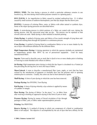 © 2001, Celanese Acetate LLC
DWELL TIME: The time during a process in which a particular substance remains in one
location (e.g., the time during which molten polymer remains in a spinning pack.)
DYE FLECK: 1. An imperfection in fabric caused by residual undissolved dye. 2. A defect
caused by small sections of undrawn thermoplastic yarn that dye deeper that the drawn yarn.
DYEING: A process of coloring fibers, yarns, or fabrics with either natural or synthetic dyes.
Some of the major dyeing processes are described below:
Batik: A resist-dyeing process in which portions of a fabric are coated with wax; during the
dyeing process, only the uncovered areas take up dye. The process can be repeated so that
several colors are used. Batik dyeing is often imitated in machine printing.
Chain Dyeing: A method of dyeing yarns and fabrics of low tensile strength of tying them end-
to-end and running them through the dyebath in a continuous process.
Cross Dyeing: A method of dyeing blend or combination fabrics to two or more shades by the
use of dyes with different affinities for the different fibers.
High-Temperature Dyeing: A dyeing operation in which the aqueous dyebaths are maintained
at temperatures greater than 100°C by use of pressurized equipment. Used for many
manufactured fibers.
Ingrain: Term used to describe yarn or stock that is dyed in two or more shades prior to knitting
or weaving to create blended color effects in fabrics.
Jet Dyeing: High temperature piece dyeing in which the dye liquor is circulated via a Venturi jet
thus providing the driving force to move the loop of fabric.
Mass-Colored: A term to describe a manufactured fiber (yarn, staple, or tow) that has been
colored by the introduction of pigments or insoluble dyes into the polymer melt or spinning
solution prior to extrusion. Usually, the colors are fast to most destructive agents.
Muff Dyeing: A form of yarn dyeing in which the cone has been removed.
Package Dyeing: See DYEING, Yarn Dyeing.
Pad Dyeing: A form of dyeing whereby a dye solution is applied by means
of a padder or mangle.
Piece Dyeing: The dyeing of fabrics “in the piece,” i.e., in fabric form
after weaving or knitting as opposed to dyeing in the form of yarn or stock.
Pressure Dyeing: Dyeing by means of forced circulation of dye through
packages of fiber, yarn, or fabric under superatmospheric pressure.
Printing: See PRINTING.
Reserve Dyeing: 1. A method of dyeing in which one component of a blend or combination
fabric is left undyed. The objective is accomplished by the use of dyes that have affinity for the
 