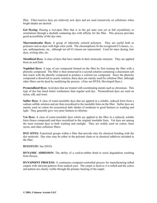 © 2001, Celanese Acetate LLC
fiber. Fiber-reactive dyes are relatively new dyes and are used extensively on cellulosics when
bright shades are desired.
Gel Dyeing: Passing a wet-spun fiber that is in the gel state (not yet at full crystallinity or
orientation) through a dyebath containing dye with affinity for the fiber. This process provides
good accessibility of the dye sites.
Macromolecular Dyes: A group of inherently colored polymers. They are useful both as
polymers and as dyes with high color yield. The chromophores fit the recognized CI classes, i.e.,
azo, anthraquinone, etc., although not all CI classes are represented. Used for mass dyeing, hair
dyes, writing inks, etc.
Metallized Dyes: A class of dyes that have metals in their molecular structure. They are applied
from an acid bath.
Naphthol Dyes: A type of azo compound formed on the fiber by first treating the fiber with a
phenolic compound. The fiber is then immersed in a second solution containing a diazonuim salt
that reacts with the phenilic compound to produce a colored azo compound. Since the phenolic
compound is dissolved in caustic solution, these dyes are mainly used for cellulose fiber, although
other fibers can be dyed by modifying the process. (Also see DYES, Developed Dyes.)
Premetallized Dyes: Acid dyes that are treated with coordinating metals such as chromium. This
type of dye has much better wetfastness than regular acid dye. Premetallized dyes are used on
nylon, silk, and wool.
Sulfur Dyes: A class of water-insoluble dyes that are applied in a soluble, reduced form from a
sodium sulfide solution and are then reoxidized to the insoluble form on the fiber. Sulfur dyes are
mainly used on cotton for economical dark shades of moderate to good fastness to washing and
light. They generally give very poor fastness to chlorine.
Vat Dyes: A class of water-insoluble dyes which are applied to the fiber in a reduced, soluble
form (leuco compound) and then reoxidized to the original insoluble form. Vat dyes are among
the most resistant dyes to both washing and sunlight. They are widely used on cotton, linen
rayon, and other cellulosic fibers.
DYE SITES: Functional groups within a fiber that provide sites for chemical bonding with the
dye molecule. Dye sites may be either in the polymer chain or in chemical additives included in
the fiber.
DYESTUFF: See DYES.
DYNAMIC ADHESION: The ability of a cord-to-rubber bond to resist degradation resulting
from flexure.
DYNAPOINT PROCESS: A continuous computer-controlled process for manufacturing tufted
carpets with intricate patterns from undyed yarn. The carpet is dyed as it is tufted and the colors
and pattern are clearly visible through the primary backing of the carpet.
 