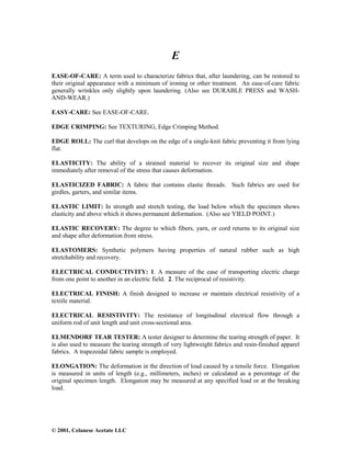 © 2001, Celanese Acetate LLC
E
EASE-OF-CARE: A term used to characterize fabrics that, after laundering, can be restored to
their original appearance with a minimum of ironing or other treatment. An ease-of-care fabric
generally wrinkles only slightly upon laundering. (Also see DURABLE PRESS and WASH-
AND-WEAR.)
EASY-CARE: See EASE-OF-CARE.
EDGE CRIMPING: See TEXTURING, Edge Crimping Method.
EDGE ROLL: The curl that develops on the edge of a single-knit fabric preventing it from lying
flat.
ELASTICITY: The ability of a strained material to recover its original size and shape
immediately after removal of the stress that causes deformation.
ELASTICIZED FABRIC: A fabric that contains elastic threads. Such fabrics are used for
girdles, garters, and similar items.
ELASTIC LIMIT: In strength and stretch testing, the load below which the specimen shows
elasticity and above which it shows permanent deformation. (Also see YIELD POINT.)
ELASTIC RECOVERY: The degree to which fibers, yarn, or cord returns to its original size
and shape after deformation from stress.
ELASTOMERS: Synthetic polymers having properties of natural rubber such as high
stretchability and recovery.
ELECTRICAL CONDUCTIVITY: 1. A measure of the ease of transporting electric charge
from one point to another in an electric field. 2. The reciprocal of resistivity.
ELECTRICAL FINISH: A finish designed to increase or maintain electrical resistivity of a
textile material.
ELECTRICAL RESISTIVITY: The resistance of longitudinal electrical flow through a
uniform rod of unit length and unit cross-sectional area.
ELMENDORF TEAR TESTER: A tester designer to determine the tearing strength of paper. It
is also used to measure the tearing strength of very lightweight fabrics and resin-finished apparel
fabrics. A trapezoidal fabric sample is employed.
ELONGATION: The deformation in the direction of load caused by a tensile force. Elongation
is measured in units of length (e.g., millimeters, inches) or calculated as a percentage of the
original specimen length. Elongation may be measured at any specified load or at the breaking
load.
 