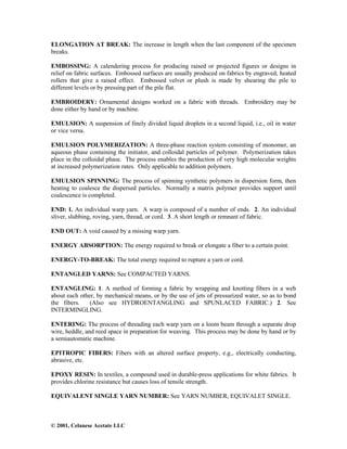 © 2001, Celanese Acetate LLC
ELONGATION AT BREAK: The increase in length when the last component of the specimen
breaks.
EMBOSSING: A calendering process for producing raised or projected figures or designs in
relief on fabric surfaces. Embossed surfaces are usually produced on fabrics by engraved, heated
rollers that give a raised effect. Embossed velvet or plush is made by shearing the pile to
different levels or by pressing part of the pile flat.
EMBROIDERY: Ornamental designs worked on a fabric with threads. Embroidery may be
done either by hand or by machine.
EMULSION: A suspension of finely divided liquid droplets in a second liquid, i.e., oil in water
or vice versa.
EMULSION POLYMERIZATION: A three-phase reaction system consisting of monomer, an
aqueous phase containing the initiator, and colloidal particles of polymer. Polymerization takes
place in the colloidal phase. The process enables the production of very high molecular weights
at increased polymerization rates. Only applicable to addition polymers.
EMULSION SPINNING: The process of spinning synthetic polymers in dispersion form, then
heating to coalesce the dispersed particles. Normally a matrix polymer provides support until
coalescence is completed.
END: 1. An individual warp yarn. A warp is composed of a number of ends. 2. An individual
sliver, slubbing, roving, yarn, thread, or cord. 3. A short length or remnant of fabric.
END OUT: A void caused by a missing warp yarn.
ENERGY ABSORPTION: The energy required to break or elongate a fiber to a certain point.
ENERGY-TO-BREAK: The total energy required to rupture a yarn or cord.
ENTANGLED YARNS: See COMPACTED YARNS.
ENTANGLING: 1. A method of forming a fabric by wrapping and knotting fibers in a web
about each other, by mechanical means, or by the use of jets of pressurized water, so as to bond
the fibers. (Also see HYDROENTANGLING and SPUNLACED FABRIC.) 2. See
INTERMINGLING.
ENTERING: The process of threading each warp yarn on a loom beam through a separate drop
wire, heddle, and reed space in preparation for weaving. This process may be done by hand or by
a semiautomatic machine.
EPITROPIC FIBERS: Fibers with an altered surface property, e.g., electrically conducting,
abrasive, etc.
EPOXY RESIN: In textiles, a compound used in durable-press applications for white fabrics. It
provides chlorine resistance but causes loss of tensile strength.
EQUIVALENT SINGLE YARN NUMBER: See YARN NUMBER, EQUIVALET SINGLE.
 