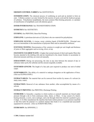 © 2001, Celanese Acetate LLC
EROSION CONTROL FABRICS: See GEOTEXTILES.
ESTERIFICATION: The chemical process of combining an acid and an alcohol to form an
ester. Cellulose acetate is an ester formed by the reaction of acetic acid and the hydroxyl groups
of cellulose. Polyethylene terephthalate, the most common fiber-forming polyester, is a product
of esterification of teraphthalic acid with ethylene glycol.
ESTER INTERCHANGE: See TRANSESTERIFICATION.
ESTHETICS: See AESTHETICS.
ETCHING: See PRINTING, Burn-Out Printing.
ETHYLENE: A petroleum derivative (C2H4) that is the raw material for polyethylene.
ETHYLENE GLYCOL: A viscous, sweet, colorless liquid, (CH2OHCH2OH). Principal uses
are as an intermediate in the manufacture of polyester fibers and as automobile antifreeze.
EVENNESS TESTING: Determination of the variation in weight per unit length and thickness
of yarns or fibers aggregates such as roving, sliver, or top.
EXCESSIVE CLEARER WASTE: A higher that normal amount of short and regular fibers that
become attached to the drafting rolls and are transferred to the clearer brushes to accumulate in
abnormal amounts until they are removed manually.
EXHAUSTION: During wet processing, the ratio at any time between the amount of dye or
substance taken up by the substrate and the amount originally available.
EXTENDED LENGTH: The length of a face pile yarn required to produce one inch of tufted
carpet.
EXTENSIBILITY: The ability of a materiel to undergo elongation on the application of force.
(Also see ELONGATION.)
EXTRACTABLES: The material that can be removed from textiles by means of a solvent (in
many cases, water).
EXTRACTION: Removal of one substance from another, often accomplished by means of a
solvent.
EXTRACT PRINTING: See PRINTING, Discharge Printing.
EXTRUDER: 1. Generally a machine in which molten or semisoft materials are forced under
pressure through a die to form continuous tubes, sheets, or fibers. It may consist of a barrel,
heating elements, a screw, ram or plunger, and a die through which the material is pushed to give
it shape. 2. In fiber manufacture the machine that feeds molten polymer to an extrusion manifold
or that first melts the polymer in a uniform manner then feeds it to a manifold and associateD
equipment for extrusion. (Also see SCREW MELTER.)
EXTRUSION: See SPINNING, 2.
 