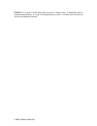 © 2001, Celanese Acetate LLC
EYELET: 1. A series of small holes made to receive a string or tape. A buttonhole stitch is
worked around the holes. 2. A type of yarn guide used on a creel. 3. A fabric style with areas of
cut-outs surrounded by stitching.
 