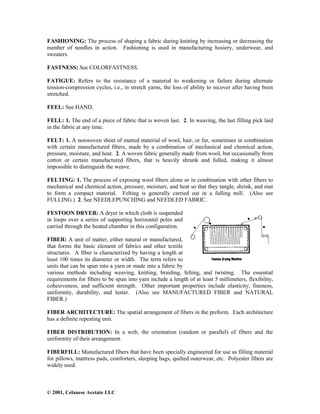 © 2001, Celanese Acetate LLC
FASHIONING: The process of shaping a fabric during knitting by increasing or decreasing the
number of needles in action. Fashioning is used in manufacturing hosiery, underwear, and
sweaters.
FASTNESS: See COLORFASTNESS.
FATIGUE: Refers to the resistance of a material to weakening or failure during alternate
tension-compression cycles, i.e., in stretch yarns, the loss of ability to recover after having been
stretched.
FEEL: See HAND.
FELL: 1. The end of a piece of fabric that is woven last. 2. In weaving, the last filling pick laid
in the fabric at any time.
FELT: 1. A nonwoven sheet of matted material of wool, hair, or fur, sometimes in combination
with certain manufactured fibers, made by a combination of mechanical and chemical action,
pressure, moisture, and heat. 2. A woven fabric generally made from wool, but occasionally from
cotton or certain manufactured fibers, that is heavily shrunk and fulled, making it almost
impossible to distinguish the weave.
FELTING: 1. The process of exposing wool fibers alone or in combination with other fibers to
mechanical and chemical action, pressure, moisture, and heat so that they tangle, shrink, and mat
to form a compact material. Felting is generally carried out in a fulling mill. (Also see
FULLING.) 2. See NEEDLEPUNCHING and NEEDLED FABRIC.
FESTOON DRYER: A dryer in which cloth is suspended
in loops over a series of supporting horizontal poles and
carried through the heated chamber in this configuration.
FIBER: A unit of matter, either natural or manufactured,
that forms the basic element of fabrics and other textile
structures. A fiber is characterized by having a length at
least 100 times its diameter or width. The term refers to
units that can be spun into a yarn or made into a fabric by
various methods including weaving, knitting, braiding, felting, and twisting. The essential
requirements for fibers to be spun into yarn include a length of at least 5 millimeters, flexibility,
cohesiveness, and sufficient strength. Other important properties include elasticity, fineness,
uniformity, durability, and luster. (Also see MANUFACTURED FIBER and NATURAL
FIBER.)
FIBER ARCHITECTURE: The spatial arrangement of fibers in the preform. Each architecture
has a definite repeating unit.
FIBER DISTRIBUTION: In a web, the orientation (random or parallel) of fibers and the
uniformity of their arrangement.
FIBERFILL: Manufactured fibers that have been specially engineered for use as filling material
for pillows, mattress pads, comforters, sleeping bags, quilted outerwear, etc. Polyester fibers are
widely used.
 