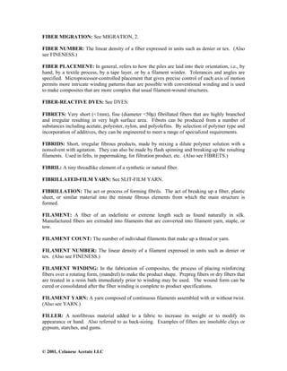 © 2001, Celanese Acetate LLC
FIBER MIGRATION: See MIGRATION, 2.
FIBER NUMBER: The linear density of a fiber expressed in units such as denier or tex. (Also
see FINENESS.)
FIBER PLACEMENT: In general, refers to how the piles are laid into their orientation, i.e., by
hand, by a textile process, by a tape layer, or by a filament winder. Tolerances and angles are
specified. Microprocessor-controlled placement that gives precise control of each axis of motion
permits more intricate winding patterns than are possible with conventional winding and is used
to make composites that are more complex that usual filament-wound structures.
FIBER-REACTIVE DYES: See DYES.
FIBRETS: Very short (<1mm), fine (diameter <50µ) fibrillated fibers that are highly branched
and irregular resulting in very high surface area. Fibrets can be produced from a number of
substances including acetate, polyester, nylon, and polyolefins. By selection of polymer type and
incorporation of additives, they can be engineered to meet a range of specialized requirements.
FIBRIDS: Short, irregular fibrous products, made by mixing a dilute polymer solution with a
nonsolvent with agitation. They can also be made by flash spinning and breaking up the resulting
filaments. Used in felts, in papermaking, for filtration product, etc. (Also see FIBRETS.)
FIBRIL: A tiny threadlike element of a synthetic or natural fiber.
FIBRILLATED-FILM YARN: See SLIT-FILM YARN.
FIBRILLATION: The act or process of forming fibrils. The act of breaking up a fiber, plastic
sheet, or similar material into the minute fibrous elements from which the main structure is
formed.
FILAMENT: A fiber of an indefinite or extreme length such as found naturally in silk.
Manufactured fibers are extruded into filaments that are converted into filament yarn, staple, or
tow.
FILAMENT COUNT: The number of individual filaments that make up a thread or yarn.
FILAMENT NUMBER: The linear density of a filament expressed in units such as denier or
tex. (Also see FINENESS.)
FILAMENT WINDING: In the fabrication of composites, the process of placing reinforcing
fibers over a rotating form, (mandrel) to make the product shape. Prepreg fibers or dry fibers that
are treated in a resin bath immediately prior to winding may be used. The wound form can be
cured or consolidated after the fiber winding is complete to product specifications.
FILAMENT YARN: A yarn composed of continuous filaments assembled with or without twist.
(Also see YARN.)
FILLER: A nonfibrous material added to a fabric to increase its weight or to modify its
appearance or hand. Also referred to as back-sizing. Examples of fillers are insoluble clays or
gypsum, starches, and gums.
 