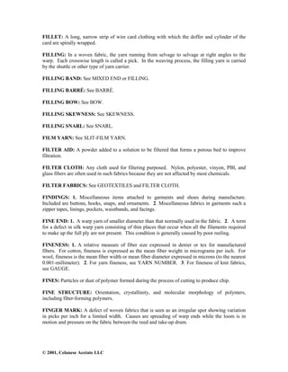 © 2001, Celanese Acetate LLC
FILLET: A long, narrow strip of wire card clothing with which the doffer and cylinder of the
card are spirally wrapped.
FILLING: In a woven fabric, the yarn running from selvage to selvage at right angles to the
warp. Each crosswise length is called a pick. In the weaving process, the filling yarn is carried
by the shuttle or other type of yarn carrier.
FILLING BAND: See MIXED END or FILLING.
FILLING BARRÉ: See BARRÉ.
FILLING BOW: See BOW.
FILLING SKEWNESS: See SKEWNESS.
FILLING SNARL: See SNARL.
FILM YARN: See SLIT-FILM YARN.
FILTER AID: A powder added to a solution to be filtered that forms a porous bed to improve
filtration.
FILTER CLOTH: Any cloth used for filtering purposed. Nylon, polyester, vinyon, PBI, and
glass fibers are often used in such fabrics because they are not affected by most chemicals.
FILTER FABRICS: See GEOTEXTILES and FILTER CLOTH.
FINDINGS: 1. Miscellaneous items attached to garments and shoes during manufacture.
Included are buttons, hooks, snaps, and ornaments. 2. Miscellaneous fabrics in garments such a
zipper tapes, linings, pockets, waistbands, and facings.
FINE END: 1. A warp yarn of smaller diameter than that normally used in the fabric. 2. A term
for a defect in silk warp yarn consisting of thin places that occur when all the filaments required
to make up the full ply are not present. This condition is generally caused by poor reeling.
FINENESS: 1. A relative measure of fiber size expressed in denier or tex for manufactured
fibers. For cotton, fineness is expressed as the mean fiber weight in micrograms per inch. For
wool, fineness is the mean fiber width or mean fiber diameter expressed in microns (to the nearest
0.001-millimeter). 2. For yarn fineness, see YARN NUMBER. 3. For fineness of knit fabrics,
see GAUGE.
FINES: Particles or dust of polymer formed during the process of cutting to produce chip.
FINE STRUCTURE: Orientation, crystallinity, and molecular morphology of polymers,
including fiber-forming polymers.
FINGER MARK: A defect of woven fabrics that is seen as an irregular spot showing variation
in picks per inch for a limited width. Causes are spreading of warp ends while the loom is in
motion and pressure on the fabric between the reed and take-up drum.
 