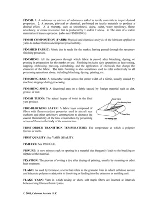 © 2001, Celanese Acetate LLC
FINISH: 1. A substance or mixture of substances added to textile materials to impart desired
properties. 2. A process, physical or chemical, performed on textile materials to produce a
desired effect. 3. A property, such as smoothness, drape, luster, water repellency, flame
retardancy, or crease resistance that is produced by 1 and/or 2 above. 4. The state of a textile
material as it leaves a process. (Also see FINISHING.)
FINISH COMPOSITION (YARD): Physical and chemical analysis of the lubricant applied to
yarns to reduce friction and improve processibility.
FINISHED FABRIC: Fabric that is ready for the market, having passed through the necessary
finishing processes.
FINISHING: All the processes through which fabric is passed after bleaching, dyeing, or
printing in preparation for the market or use. Finishing includes such operations as heat-setting,
napping, embossing, pressing, calendering, and the application of chemicals that change the
character of the fabric. The term finishing is also sometimes used to refer collectively to all
processing operations above, including bleaching, dyeing, printing, etc.
FINISHING BAR: A noticeable streak across the entire width of a fabric, usually caused by
machine stoppage during processing.
FINISHING SPOT: A discolored area on a fabric caused by foreign material such as dirt,
grease, or rust.
FINISH TURNS: The actual degree of twist in the final
yarn product.
FIRE-BLOCKING LAYER: A fabric layer composed of
fibers with flame-retardant properties used in aircraft seat
cushions and other upholstery constructions to decrease the
overall flammability of the total construction by preventing
access of flame to the body of the construction.
FIRST-ORDER TRANSITION TEMPERATURE: The temperature at which a polymer
freezes or melts.
FIRST QUALITY: See YARN QUALITY.
FISH EYE: See PINHOLE.
FISSURE: A very minute crack or opening in a material that frequently leads to the breaking or
rupture of the material.
FIXATION: The process of setting a dye after dyeing of printing, usually by steaming or other
heat treatment.
FLAKE: As used by Celanese, a term that refers to the granular form in which cellulose acetate
and triacetate polymers exist prior to dissolving or feeding into the extrusion or molding unit.
FLAKE YARN: Yarn in which roving or short, soft staple fibers are inserted at intervals
between long filament binder yarns.
 