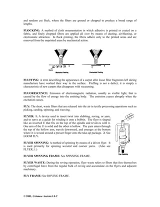 © 2001, Celanese Acetate LLC
and random cut flock, where the fibers are ground or chopped to produce a broad range of
lengths.
FLOCKING: A method of cloth ornamentation in which adhesive is printed or coated on a
fabric, and finely chopped fibers are applied all over by means of dusting, air-blasting, or
electrostatic attraction. In flock printing, the fibers adhere only to the printed areas and are
removed from the unprinted areas by mechanical action.
FLUFFING: A term describing the appearance of a carpet after loose fiber fragments left during
manufacture have worked their way to the surface. Fluffing is not a defect; it is simply a
characteristic of new carpets that disappears with vacuuming.
FLUORESCENCE: Emission of electromagnetic radiation, usually as visible light, that is
caused by the flow of energy into the emitting body. The emission ceases abruptly when the
excitation ceases.
FLY: The short, waste fibers that are released into the air in textile processing operations such as
picking, carding, spinning, and weaving.
FLYER: 1. A device used to insert twist into slubbing, roving, or yarn,
and to serve as a guide for winding it onto a bobbin. The flyer is shaped
like an inverted U that fits on the top of the spindle and revolves with it.
One arm of the U is solid and the other is hollow. The yarn enters through
the top of the hollow arm, travels downward, and emerges at the bottom
where it is wound around a presser finger onto the take-up package. 2. See
LOOM FLY.
FLYER SPINNING: A method of spinning by means of a driven flyer. It
is used primarily for spinning worsted and coarser yarns. (Also see
FLYER, 1.)
FLYER SPINNING FRAME: See SPINNING FRAME.
FLYER WASTE: During the roving operation, flyer waste refers to fibers that free themselves
by centrifugal force from the regular bulk of roving and accumulate on the flyers and adjacent
machinery.
FLY FRAME: See ROVING FRAME.
 