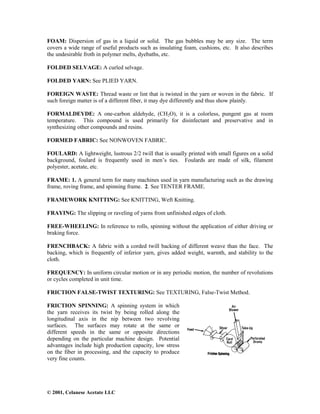 © 2001, Celanese Acetate LLC
FOAM: Dispersion of gas in a liquid or solid. The gas bubbles may be any size. The term
covers a wide range of useful products such as insulating foam, cushions, etc. It also describes
the undesirable froth in polymer melts, dyebaths, etc.
FOLDED SELVAGE: A curled selvage.
FOLDED YARN: See PLIED YARN.
FOREIGN WASTE: Thread waste or lint that is twisted in the yarn or woven in the fabric. If
such foreign matter is of a different fiber, it may dye differently and thus show plainly.
FORMALDEYDE: A one-carbon aldehyde, (CH2O), it is a colorless, pungent gas at room
temperature. This compound is used primarily for disinfectant and preservative and in
synthesizing other compounds and resins.
FORMED FABRIC: See NONWOVEN FABRIC.
FOULARD: A lightweight, lustrous 2/2 twill that is usually printed with small figures on a solid
background, foulard is frequently used in men’s ties. Foulards are made of silk, filament
polyester, acetate, etc.
FRAME: 1. A general term for many machines used in yarn manufacturing such as the drawing
frame, roving frame, and spinning frame. 2. See TENTER FRAME.
FRAMEWORK KNITTING: See KNITTING, Weft Knitting.
FRAYING: The slipping or raveling of yarns from unfinished edges of cloth.
FREE-WHEELING: In reference to rolls, spinning without the application of either driving or
braking force.
FRENCHBACK: A fabric with a corded twill backing of different weave than the face. The
backing, which is frequently of inferior yarn, gives added weight, warmth, and stability to the
cloth.
FREQUENCY: In uniform circular motion or in any periodic motion, the number of revolutions
or cycles completed in unit time.
FRICTION FALSE-TWIST TEXTURING: See TEXTURING, False-Twist Method.
FRICTION SPINNING: A spinning system in which
the yarn receives its twist by being rolled along the
longitudinal axis in the nip between two revolving
surfaces. The surfaces may rotate at the same or
different speeds in the same or opposite directions
depending on the particular machine design. Potential
advantages include high production capacity, low stress
on the fiber in processing, and the capacity to produce
very fine counts.
 