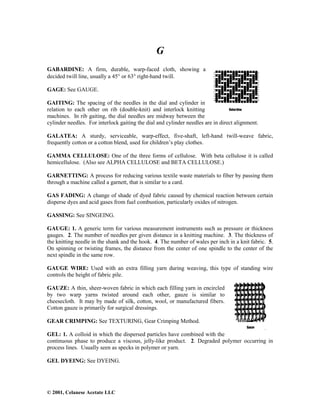 © 2001, Celanese Acetate LLC
G
GABARDINE: A firm, durable, warp-faced cloth, showing a
decided twill line, usually a 45° or 63° right-hand twill.
GAGE: See GAUGE.
GAITING: The spacing of the needles in the dial and cylinder in
relation to each other on rib (double-knit) and interlock knitting
machines. In rib gaiting, the dial needles are midway between the
cylinder needles. For interlock gaiting the dial and cylinder needles are in direct alignment.
GALATEA: A sturdy, serviceable, warp-effect, five-shaft, left-hand twill-weave fabric,
frequently cotton or a cotton blend, used for children’s play clothes.
GAMMA CELLULOSE: One of the three forms of cellulose. With beta cellulose it is called
hemicellulose. (Also see ALPHA CELLULOSE and BETA CELLULOSE.)
GARNETTING: A process for reducing various textile waste materials to fiber by passing them
through a machine called a garnett, that is similar to a card.
GAS FADING: A change of shade of dyed fabric caused by chemical reaction between certain
disperse dyes and acid gases from fuel combustion, particularly oxides of nitrogen.
GASSING: See SINGEING.
GAUGE: 1. A generic term for various measurement instruments such as pressure or thickness
gauges. 2. The number of needles per given distance in a knitting machine. 3. The thickness of
the knitting needle in the shank and the hook. 4. The number of wales per inch in a knit fabric. 5.
On spinning or twisting frames, the distance from the center of one spindle to the center of the
next spindle in the same row.
GAUGE WIRE: Used with an extra filling yarn during weaving, this type of standing wire
controls the height of fabric pile.
GAUZE: A thin, sheer-woven fabric in which each filling yarn in encircled
by two warp yarns twisted around each other, gauze is similar to
cheesecloth. It may by made of silk, cotton, wool, or manufactured fibers.
Cotton gauze is primarily for surgical dressings.
GEAR CRIMPING: See TEXTURING, Gear Crimping Method.
GEL: 1. A colloid in which the dispersed particles have combined with the
continuous phase to produce a viscous, jelly-like product. 2. Degraded polymer occurring in
process lines. Usually seen as specks in polymer or yarn.
GEL DYEING: See DYEING.
 