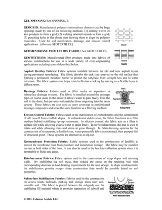 © 2001, Celanese Acetate LLC
GEL SPINNING: See SPINNING, 2.
GEOGRID: Manufactured polymer constructions characterized by large
openings made by one of the following methods: (1) coating woven or
knit products to form a grid; (2) welding oriented strands to form a grid;
(3) punching holes in flat sheets then drawing them to align the polymer
molecules. Used for soil stabilization, drainage, and erosion control
applications. (Also see GEOTEXTILES.)
GEOMEMBRANE PROTECTION FABRIC: See GEOTEXTILES.
GEOTEXTILES: Manufactured fiber products made into fabrics of
various constructions for use in a wide variety of civil engineering
applications including several described below.
Asphalt Overlay Fabrics: Fabric systems installed between the old and new asphalt layers
during pavement resurfacing. The fabric absorbs the tack coat sprayed on the old surface thus
forming a permanent moisture barrier to protect the subgrade from strength loss due to water
intrusion. The fabric system also helps retard reflective cracking by serving as a flexible layer to
diffuse stress.
Drainage Fabrics: Fabrics used as filter media or separators in
subsurface drainage systems. The fabric is installed around the drainage
pipe, or coarse stone in the drain; it allows water to pass freely from the
soil to the drain, but prevents soil particles from migrating into the drain
system. These fabrics are also used as outer coverings in prefabricated
drainage composites and serve the same function as a filtering medium.
Erosion Control Fabrics: Fabrics used in the stabilization of embankments and the containment
of silt run-off from erodible slopes. In embankment stabilization, the fabric functions as a filter
medium behind stabilizing rip-rap revetments. In siltation control, the fabric acts as a filter to
contain silt while allowing excess water to drain freely. In turf reinforcement, the mat is used to
retain soil while allowing roots and stems to grow through. In fabric-forming systems for the
construction of revetments, a double-layer, water-permeable fabricis positioned, then pumped full
of structural grout. These systems are alternatives to rip-rap.
Geomembrane Protection Fabrics: Fabric systems used in the construction of landfills to
protect the membrane liner from puncture and installation damage. The fabric may be installed
on one or both sides of the liner. It can also be used in the leachate collection system since it is
permeable to fluids and gases.
Reinforcement Fabrics: Fabric system used in the construction of steep slopes and retaining
walls. By stabilizing the soil mass, they reduce the stress on the retaining wall with
corresponding decrease in load-bearing requirements for the wall design. In slope reinforcement,
the stabilization permits steeper slope construction than would be possible based on soil
properties.
Subsurface Stabilization Fabrics: Fabrics used in the construction
on access roads, railroads, parking and storage areas over soft,
unstable soil. The fabric is placed between the subgrade and the
stabilizing fill material where it provides separation of subsoil and
 