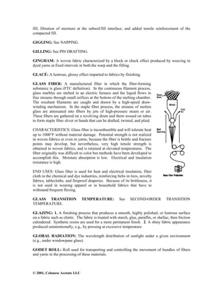 © 2001, Celanese Acetate LLC
fill, filtration of moisture at the subsoil/fill interface, and added tensile reinforcement of the
compacted fill.
GIGGING: See NAPPING.
GILLING: See PIN DRAFTING.
GINGHAM: A woven fabric characterized by a block or check effect produced by weaving in
dyed yarns at fixed intervals in both the warp and the filling.
GLACÉ: A lustrous, glossy effect imparted to fabrics by finishing.
GLASS FIBER: A manufactured fiber in which the fiber-forming
substance is glass (FTC definition). In the continuous filament process,
glass marbles are melted in an electric furnace and the liquid flows in
fine streams through small orifices at the bottom of the melting chamber.
The resultant filaments are caught and drawn by a high-speed draw-
winding mechanism. In the staple fiber process, the streams of molten
glass are attenuated into fibers by jets of high-pressure steam or air.
These fibers are gathered on a revolving drum and them wound on tubes
to form staple fiber sliver or bands that can be drafted, twisted, and plied.
CHARACTERISTICS: Glass fiber is incombustible and will tolerate heat
up to 1000°F without material damage. Potential strength is not realized
in woven fabrics or even in yarns, because the fiber is brittle and fracture
points may develop, but nevertheless, very high tensile strength is
obtained in woven fabrics, and is retained at elevated temperatures. The
fiber originally was difficult to color but methods have been developed to
accomplish this. Moisture absorption is low. Electrical and insulation
resistance is high.
END USES: Glass fiber is used for heat and electrical insulation, filter
cloth in the chemical and dye industries, reinforcing belts in tires, novelty
fabrics, tablecloths, and fireproof draperies. Because of its brittleness, it
is not used in wearing apparel or in household fabrics that have to
withstand frequent flexing.
GLASS TRANSITION TEMPERATURE: See SECOND-ORDER TRANSITION
TEMPERATURE.
GLAZING: 1. A finishing process that produces a smooth, highly polished, or lustrous surface
on a fabric such as chintz. The fabric is treated with starch, glue, paraffin, or shellac, then friction
calendered. Synthetic resins are used for a more permanent finish. 2. A shiny fabric appearance
produced unintentionally, e.g., by pressing at excessive temperature.
GLOBAL RADIATION: The wavelength distribution of sunlight under a given environment
(e.g., under windowpane glass).
GODET ROLL: Roll used for transporting and controlling the movement of bundles of fibers
and yarns in the processing of these materials.
 