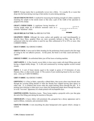 © 2001, Celanese Acetate LLC
GOUT: Foreign matter that is accidentally woven into a fabric. It is usually fly or waste that
drops into the loom during weaving or that catches in yarns during spinning.
GRAB STRENGTH TEST: A method for measuring the breaking strength of a fabric sample by
mounting the sample in the tensile tester so that only a part of the width of the specimen is
gripped in the clamps.
GRAFT COPOLYMER: A copolymer having branches of
varying length made up of different monomer units on a
common “backbone” chain.
GRAM BREAK FACTOR: See BREAK FACTOR.
GRAPHITE FIBER: Although the terms carbon and graphite are used interchangeably to
describe these fibers, graphite fibers are more accurately defined as fibers that are 99+%
carbonized while the term carbon is used for any fiber carbonized to 93 to 95% or more. (See
CARBON FIBER.)
GRAY FABRIC: See GREIGE FABRIC.
GREEN TACK: A term used in fabric bonding for the preliminary bond created in the first stage
of curing by the wet adhesive process. At this point, the bond is not fully cured and hence is
“green.”
GREIGE FABRIC: An unfinished fabric just off the loom or knitting machine.
GRENADINE: 1. A fine, loosely woven fabric in leno weave made with dyed filling yarns and
having a clipped dobby design. 2. A silk cord constructed by twisting together several twisted
strands.
GREX: 1. A unit of linear density equal to the weight in grams of 10 kilometers of yarn,
filament, fiber, or other textile strand. 2. The system of yarn numbering based on the use of grex
units. (Also see YARN NUMBER.)
GREY FABRIC: See GREIGE FABRIC.
GRINNING: 1. A flaw in fabric, especially a ribbed fabric, that occurs when warp threads show
through the covering filling threads or when the threads have slipped leaving open spaces on
either side. 2. A condition that occurs when the carpet backing shows through the pile. 3. A
printing term referring to either poor cover where the background shade shows through the print,
or to the “two-tone” appearance of a shade printed with incompatible dyes.
GRIPPER LOOMS: Shuttleless looms. These looms employ a projectile with a jaw that grips
the end of the filling yarn during the insertion of the pick.
GROSGRAIN: A heavy fabric with prominent ribs, grosgrain has a dressy appearance and is
used in ribbons, vestments, and ceremonial cloths.
GROUND COLOR: A term describing the plain background color against which a design is
created.
 