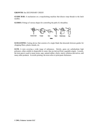 © 2001, Celanese Acetate LLC
GROWTH: See SECONDARY CREEP.
GUIDE BAR: A mechanism on a warp-knitting machine that directs warp threads to the latch
needles.
GUIDES: Fittings of various shapes for controlling the path of a threadline.
GUILLOTINE: Cutting device that consists of a single blade that descends between guides for
chopping fibers, plastic strands, etc.
GUM: A term covering a wide range of substances. Strictly, gums are carbohydrate high
polymers, either soluble or dispersible in water, that are derived from vegetable origins. Loosely,
the term gum is used to mean resins, saps, natural rubber, chicle, starch, cellulose derivatives, and
many other products. In textile printing, the term refers to print-paste thickeners.
 