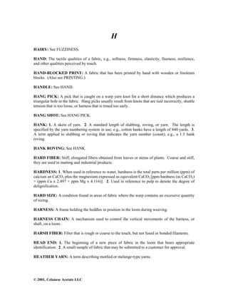 © 2001, Celanese Acetate LLC
H
HAIRY: See FUZZINESS.
HAND: The tactile qualities of a fabric, e.g., softness, firmness, elasticity, fineness, resilience,
and other qualities perceived by touch.
HAND-BLOCKED PRINT: A fabric that has been printed by hand with wooden or linoleum
blocks. (Also see PRINTING.)
HANDLE: See HAND.
HANG PICK: A pick that is caught on a warp yarn knot for a short distance which produces a
triangular hole in the fabric. Hang picks usually result from knots that are tied incorrectly, shuttle
tension that is too loose, or harness that is timed too early.
HANG SHOT: See HANG PICK.
HANK: 1. A skein of yarn. 2. A standard length of slubbing, roving, or yarn. The length is
specified by the yarn numbering system in use; e.g., cotton hanks have a length of 840 yards. 3.
A term applied to slubbing or roving that indicates the yarn number (count); e.g., a 1.5 hank
roving.
HANK ROVING: See HANK.
HARD FIBER: Stiff, elongated fibers obtained from leaves or stems of plants. Coarse and stiff,
they are used in matting and industrial products.
HARDNESS: 1. When used in reference to water, hardness is the total parts per million (ppm) of
calcium an CaCO3 plus the magnesium expressed as equivalent CaCO3 [ppm hardness (as CaCO3)
= (ppm Ca x 2.497 + ppm Mg x 4.116)]. 2. Used in reference to pulp to denote the degree of
delignification.
HARD SIZE: A condition found in areas of fabric where the warp contains an excessive quantity
of sizing.
HARNESS: A frame holding the heddles in position in the loom during weaving.
HARNESS CHAIN: A mechanism used to control the vertical movements of the harness, or
shaft, on a loom.
HARSH FIBER: Fiber that is rough or coarse to the touch, but not fused or bonded filaments.
HEAD END: 1. The beginning of a new piece of fabric in the loom that bears appropriate
identification. 2. A small sample of fabric that may be submitted to a customer for approval.
HEATHER YARN: A term describing mottled or melange-type yarns.
 