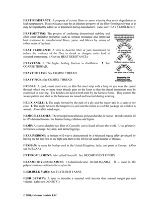 © 2001, Celanese Acetate LLC
HEAT RESISTANCE: A property of certain fibers or yarns whereby they resist degradation at
high temperature. Heat resistance may be an inherent property of the fiber-forming polymer or it
may be imparted by additives or treatment during manufacture. (Also see HEAT STABILIZED.)
HEAT-SETTING: The process of conferring dimensional stability and
often other desirable properties such as wrinkle resistance and improved
heat resistance to manufactured fibers, yarns, and fabrics by means of
either moist of dry heat.
HEAT STABILIZED: A term to describe fiber or yarn heat-treated to
reduce the tendency of the fiber to shrink or elongate under load at
elevated temperature. (Also see HEAT RESISTANCE.)
HEAVYEND: 1. The higher boiling fraction in distillation. 2. See
COARSE THREAD.
HEAVY FILLING: See COARSE THREAD.
HEAVY PICK: See COARSE THREAD.
HEDDLE: A cord, round steel wire, or thin flat steel strip with a loop or eye near the center
through which one or more warp threads pass on the loom so that the thread movement may be
controlled in weaving. The heddles are held at both ends by the harness frame. They control the
weave pattern and shed as the harnesses are raised and lowered during weaving.
HELIX ANGLE: 1. The angle formed by the path of a ply and the major axis in a yarn or tire
cord. 2. The angle between the tangent to a yarn and the minor axis of the package on which it is
wound. Also called wind angle.
HEMICELLULOSES: The principal noncellulosic polysaccharides in wood. Wood contains 28
to 35% hemicelluloses, the balance being cellulose and lignin.
HEMP: A coarse, durable bast fiber of Cannabis sativa found all over the world. Used primarily
for twines, cordage, halyards, and tarred riggings.
HERRINGBONE: A broken twill weave characterized by a balanced zigzag effect produced by
having the rib run first to the right and then to the left for an equal number of threads.
HESSIAN: A name for burlap used in the United Kingdom, India, and parts or Europe. (Also
see BURLAP.)
HETEROFILAMENT: Also called Heterofil. See BICOMPONENT FIBERS.
HEXAMETHYLENEDIAMINE: 1,6-diaminohexane, (H2N(CH2)6NH2). It is used in the
polymerization reaction to form nylon 66.
HIGH-BULK YARN: See TEXTURED YARNS.
HIGH DENSITY: A term to describe a material with heavier than normal weight per unit
volume. (Also see DENSITY.)
 