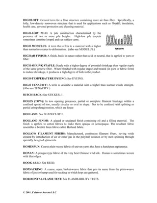 © 2001, Celanese Acetate LLC
HIGHLOFT: General term for a fiber structure containing more air than fiber. Specifically, a
lofty, low-density nonwoven structure that is used for applications such as fiberfill, insulation,
health care, personal protection and cleaning material.
HIGH-LOW PILE: A pile construction characterized by the
presence of two or more pile heights. High-low pile carpets
sometimes combine looped and cut surface yarns.
HIGH MODULUS: A term that refers to a material with a higher
than normal resistance to deformation. (Also see MODULUS.)
HIGH pH FINISH: A finish, basic in nature rather than acid or neutral, that is applied to yarn or
fiber.
HIGH-SHRINK STAPLE: Staple with a higher degree of potential shrinkage than regular staple
of the same generic fiber. When blended with regular staple and treated (in yarn or fabric form)
to induce shrinkage, it produces a high degree of bulk in the product.
HIGH-TEMPERATURE DYEING: See DYEING.
HIGH TENACITY: A term to describe a material with a higher than normal tensile strength.
(Also see TENACITY.)
HITCH-BACK: See STICKER, 1.
HOLES (TOW): In tow opening processes, partial or complete filament breakage within a
confined spread of tow, usually circular or oval in shape. Not to be confused with splitting or
partial crimp deregistration, which are linear.
HOLLAND: See SHADECLOTH.
HOLLAND FINISH: A glazed or unglazed finish containing oil and a filling material. The
finish is applied to cotton fabrics to make them opaque or semiopaque. The resultant fabric
resembles a beetled linen fabric called Holland fabric.
HOLLOW FILAMENT FIBERS: Manufactured, continuous filament fibers, having voids
created by introduction of air or other gas in the polymer solution or by melt spinning through
specially designed spinnerets.
HOMESPUN: Coarse plain-weave fabric of uneven yarns that have a handspun appearance.
HONAN: A pongee-type fabric of the very best Chinese wild silk. Honan is sometimes woven
with blue edges.
HOOK REED: See REED.
HOPSACKING: A coarse, open, basket-weave fabric that gets its name from the plain-weave
fabric of jute or hemp used for sacking in which hops are gathered.
HORIZONTAL FLAME TEST: See FLAMMABILITY TESTS.
 