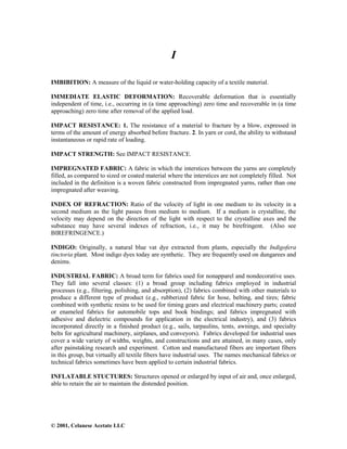© 2001, Celanese Acetate LLC
I
IMBIBITION: A measure of the liquid or water-holding capacity of a textile material.
IMMEDIATE ELASTIC DEFORMATION: Recoverable deformation that is essentially
independent of time, i.e., occurring in (a time approaching) zero time and recoverable in (a time
approaching) zero time after removal of the applied load.
IMPACT RESISTANCE: 1. The resistance of a material to fracture by a blow, expressed in
terms of the amount of energy absorbed before fracture. 2. In yarn or cord, the ability to withstand
instantaneous or rapid rate of loading.
IMPACT STRENGTH: See IMPACT RESISTANCE.
IMPREGNATED FABRIC: A fabric in which the interstices between the yarns are completely
filled, as compared to sized or coated material where the interstices are not completely filled. Not
included in the definition is a woven fabric constructed from impregnated yarns, rather than one
impregnated after weaving.
INDEX OF REFRACTION: Ratio of the velocity of light in one medium to its velocity in a
second medium as the light passes from medium to medium. If a medium is crystalline, the
velocity may depend on the direction of the light with respect to the crystalline axes and the
substance may have several indexes of refraction, i.e., it may be birefringent. (Also see
BIREFRINGENCE.)
INDIGO: Originally, a natural blue vat dye extracted from plants, especially the Indigofera
tinctoria plant. Most indigo dyes today are synthetic. They are frequently used on dungarees and
denims.
INDUSTRIAL FABRIC: A broad term for fabrics used for nonapparel and nondecorative uses.
They fall into several classes: (1) a broad group including fabrics employed in industrial
processes (e.g., filtering, polishing, and absorption), (2) fabrics combined with other materials to
produce a different type of product (e.g., rubberized fabric for hose, belting, and tires; fabric
combined with synthetic resins to be used for timing gears and electrical machinery parts; coated
or enameled fabrics for automobile tops and book bindings; and fabrics impregnated with
adhesive and dielectric compounds for application in the electrical industry), and (3) fabrics
incorporated directly in a finished product (e.g., sails, tarpaulins, tents, awnings, and specialty
belts for agricultural machinery, airplanes, and conveyors). Fabrics developed for industrial uses
cover a wide variety of widths, weights, and constructions and are attained, in many cases, only
after painstaking research and experiment. Cotton and manufactured fibers are important fibers
in this group, but virtually all textile fibers have industrial uses. The names mechanical fabrics or
technical fabrics sometimes have been applied to certain industrial fabrics.
INFLATABLE STUCTURES: Structures opened or enlarged by input of air and, once enlarged,
able to retain the air to maintain the distended position.
 