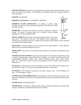 © 2001, Celanese Acetate LLC
INFLOW QUENCH: Cooling air for extruded polymer filaments that is directed radially inward
across the path of the filaments. The threadline is completely enclosed in a quench cabinet in
inflow quenching.
INGRAIN: See DYEING.
INHERENT VISCOSITY: See INTRINSIC VISCOSITY.
INHERENT FLAME RESISTANCE: As applied to textiles, flame
resistance that derives from an essential characteristic of the fiber from which
the textile is made.
INHIBITOR: A substance that retards or prevents a chemical or physical
change. In textiles, a chemical agent that is added to prevent fading,
degradation, or other undesirable effects.
INITIAL MODULUS: The slope of the initial straight portion of the stress-
strain curve. The modulus is the ratio of the change in stress, expressed in
newtons per tex, grams-force per tex, or grams-force per denier, to the change in strain expressed
as a fraction of the original length.
INITIATOR: A chemical added to start a reaction such as polymerization. Unlike catalysts,
initiators may be consumed during the reaction.
INSPECTION: The process of examining textiles for defects at any stage of manufacturing and
finishing.
INSTRON TENSILE TESTER: A high precision electronic test instrument designed for testing
a variety of material under a broad range of test conditions. It is used to measure and chart the
load-elongation properties of fibers, yarns, fabrics, webbings, plastics, films, rubber, leather,
paper, etc. May also be used to measure such properties as tear resistance and resistance to
compression.
INTAGLIO: 1. Printing style in which the design is cut into the surface of the cylinder and is
thus below the surface. 2. A lustrous, brocade pattern knitted in a tricot fabric.
INTENSITY: 1. The amount of energy per unit (space, charge, time). 2. The brilliance of a
color. 3. The brightness of light.
INTERFACIAL POLYMERIZATION: Polymerization in which two reactive monomers, each
dissolved in different solvents that are mutually immiscible, react at the interface between the two
solutions.
INTERFACING: See INTERLINING.
INTERLINING: A padding or stiffening fabric used in garment manufacture to provide shape
retention. Interlining is sandwiched between layers of fabric.
 
