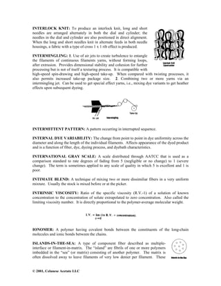 © 2001, Celanese Acetate LLC
INTERLOCK KNIT: To produce an interlock knit, long and short
needles are arranged alternately in both the dial and cylinder; the
needles in the dial and cylinder are also positioned in direct alignment.
When the long and short needles knit in alternate feeds in both needle
housings, a fabric with a type of cross 1 x 1 rib effect is produced.
INTERMINGLING: 1. Use of air jets to create turbulence to entangle
the filaments of continuous filaments yarns, without forming loops,
after extrusion. Provides dimensional stability and cohesion for further
processing but is not of itself a texturing process. It is compatible with
high-speed spin-drawing and high-speed take-up. When compared with twisting processes, it
also permits increased take-up package size. 2. Combining two or more yarns via an
intermingling jet. Can be used to get special effect yarns, i.e., mixing dye variants to get heather
effects upon subsequent dyeing.
INTERMITTENT PATTERN: A pattern occurring in interrupted sequence.
INTERNAL DYE VARIABILITY: The change from point to point in dye uniformity across the
diameter and along the length of the individual filaments. Affects appearance of the dyed product
and is a function of fiber, dye, dyeing process, and dyebath characteristics.
INTERNATIONAL GRAY SCALE: A scale distributed through AATCC that is used as a
comparison standard to rate degrees of fading from 5 (negligible or no change) to 1 (severe
change). The term is sometimes applied to any scale of quality in which 5 is excellent and 1 is
poor.
INTIMATE BLEND: A technique of mixing two or more dissimiliar fibers in a very uniform
mixture. Usually the stock is mixed before or at the picker.
INTRINSIC VISCOSITY: Ratio of the specific viscosity (R.V.-1) of a solution of known
concentration to the concentration of solute extrapolated to zero concentration. Also called the
limiting viscosity number. It is directly proportional to the polymer-average molecular weight.
IONOMER: A polymer having covalent bonds between the constituents of the long-chain
molecules and ionic bonds between the chains.
ISLANDS-IN-THE-SEA: A type of component fiber described as multiple-
interface or filament-in-matrix. The “island” are fibrils of one or more polymers
imbedded in the “sea” (or matrix) consisting of another polymer. The matrix is
often dissolved away to leave filaments of very low denier per filament. These
 