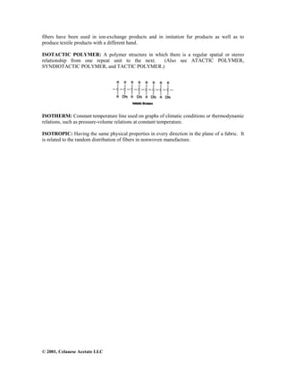 © 2001, Celanese Acetate LLC
fibers have been used in ion-exchange products and in imitation fur products as well as to
produce textile products with a different hand.
ISOTACTIC POLYMER: A polymer structure in which there is a regular spatial or stereo
relationship from one repeat unit to the next. (Also see ATACTIC POLYMER,
SYNDIOTACTIC POLYMER, and TACTIC POLYMER.)
ISOTHERM: Constant temperature line used on graphs of climatic conditions or thermodynamic
relations, such as pressure-volume relations at constant temperature.
ISOTROPIC: Having the same physical properties in every direction in the plane of a fabric. It
is related to the random distribution of fibers in nonwoven manufacture.
 
