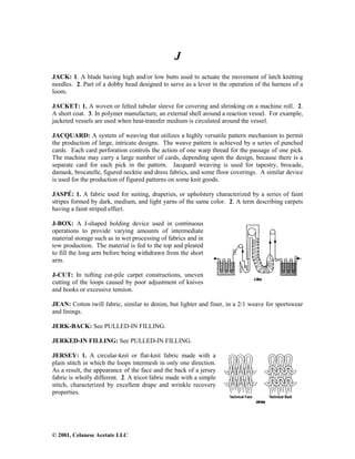 © 2001, Celanese Acetate LLC
J
JACK: 1. A blade having high and/or low butts used to actuate the movement of latch knitting
needles. 2. Part of a dobby head designed to serve as a lever in the operation of the harness of a
loom.
JACKET: 1. A woven or felted tubular sleeve for covering and shrinking on a machine roll. 2.
A short coat. 3. In polymer manufacture, an external shell around a reaction vessel. For example,
jacketed vessels are used when heat-transfer medium is circulated around the vessel.
JACQUARD: A system of weaving that utilizes a highly versatile pattern mechanism to permit
the production of large, intricate designs. The weave pattern is achieved by a series of punched
cards. Each card perforation controls the action of one warp thread for the passage of one pick.
The machine may carry a large number of cards, depending upon the design, because there is a
separate card for each pick in the pattern. Jacquard weaving is used for tapestry, brocade,
damask, brocatelle, figured necktie and dress fabrics, and some floor coverings. A similar device
is used for the production of figured patterns on some knit goods.
JASPÉ: 1. A fabric used for suiting, draperies, or upholstery characterized by a series of faint
stripes formed by dark, medium, and light yarns of the same color. 2. A term describing carpets
having a faint striped effect.
J-BOX: A J-shaped holding device used in continuous
operations to provide varying amounts of intermediate
material storage such as in wet processing of fabrics and in
tow production. The material is fed to the top and pleated
to fill the long arm before being withdrawn from the short
arm.
J-CUT: In tufting cut-pile carpet constructions, uneven
cutting of the loops caused by poor adjustment of knives
and hooks or excessive tension.
JEAN: Cotton twill fabric, similar to denim, but lighter and finer, in a 2/1 weave for sportswear
and linings.
JERK-BACK: See PULLED-IN FILLING.
JERKED-IN FILLING: See PULLED-IN FILLING.
JERSEY: 1. A circular-knit or flat-knit fabric made with a
plain stitch in which the loops intermesh in only one direction.
As a result, the appearance of the face and the back of a jersey
fabric is wholly different. 2. A tricot fabric made with a simple
stitch, characterized by excellent drape and wrinkle recovery
properties.
 