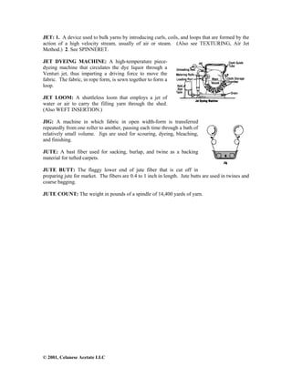 © 2001, Celanese Acetate LLC
JET: 1. A device used to bulk yarns by introducing curls, coils, and loops that are formed by the
action of a high velocity stream, usually of air or steam. (Also see TEXTURING, Air Jet
Method.) 2. See SPINNERET.
JET DYEING MACHINE: A high-temperature piece-
dyeing machine that circulates the dye liquor through a
Venturi jet, thus imparting a driving force to move the
fabric. The fabric, in rope form, is sewn together to form a
loop.
JET LOOM: A shuttleless loom that employs a jet of
water or air to carry the filling yarn through the shed.
(Also WEFT INSERTION.)
JIG: A machine in which fabric in open width-form is transferred
repeatedly from one roller to another, passing each time through a bath of
relatively small volume. Jigs are used for scouring, dyeing, bleaching,
and finishing.
JUTE: A bast fiber used for sacking, burlap, and twine as a backing
material for tufted carpets.
JUTE BUTT: The flaggy lower end of jute fiber that is cut off in
preparing jute for market. The fibers are 0.4 to 1 inch in length. Jute butts are used in twines and
coarse bagging.
JUTE COUNT: The weight in pounds of a spindle of 14,400 yards of yarn.
 