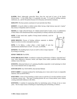 © 2001, Celanese Acetate LLC
K
KAPOK: Short, lightweight cotton-like fibers from the seed pod of trees of the family
Bombacabeae. A very brittle fiber, it is generally not spun. It is used for stuffing cushions,
mattresses, etc., and for life jackets because of its buoyancy and moisture resistance.
KERATIN: The basic protein constituent of wool and other hair fibers.
KERSEY: A heavily fulled or milled woolen fabric having a high lustrous nap and a “grainy”
face, kersey is frequently used in overcoats.
KHAKI: 1. A light yellowish brown. 2. A khaki-colored cloth of cotton, wool, or combinations
of these fibers with manufactured fibers used primarily in military uniforms and workclothes.
KIER: A large metal tank, capable of being heated uniformly, used for
wet processing.
KIER BOILING: Process of boiling cellulosic materials in alkaline
liquors in a kier at or above atmospheric pressure.
KINK: 1. In fabrics, a place where a short length of yarn has
spontaneously doubled back on itself. 2. In yarn, see SNARL.
KINKING: The doubling back of yarn on itself to relieve torque imparted
by twisting or texturing.
KINKY THREAD: See KINK.
KNEE BREAK-OUT TEST: A method to evaluate the performance of fabrics, especially boys’
wear, when subjected to abrasion, stretch, and impact forces under conditions which simulate
ordinary wear at the knee.
KNEEING: Abnormal behavior of a spinning threadline (especially in melt spinning) in which
one or more filaments form an angle (knee).
KNIT-DE-KNIT: See TEXTURING, Knit-de-Knit Method.
KNIT FABRIC: A structure produced by interlooping one or more ends of yarn or comparable
material. (Also see KNITTING.)
KNIT-MISS: A form of tricot knitting in which yarns on each bar of a two-bar machine are knit
at alternate courses only. This type of knitting permits the use of heavy-denier yarns without
creating undesirable bulkiness in the fabric.
KNITTING: A method of constructing fabric by interlocking series of loops of one or more
yarns. The two major classes of knitting are warp knitting and weft knitting, as follows:
 
