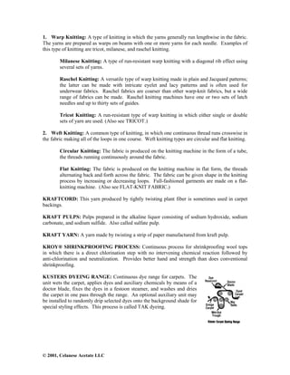 © 2001, Celanese Acetate LLC
1. Warp Knitting: A type of knitting in which the yarns generally run lengthwise in the fabric.
The yarns are prepared as warps on beams with one or more yarns for each needle. Examples of
this type of knitting are tricot, milanese, and raschel knitting.
Milanese Knitting: A type of run-resistant warp knitting with a diagonal rib effect using
several sets of yarns.
Raschel Knitting: A versatile type of warp knitting made in plain and Jacquard patterns;
the latter can be made with intricate eyelet and lacy patterns and is often used for
underwear fabrics. Raschel fabrics are coarser than other warp-knit fabrics, but a wide
range of fabrics can be made. Raschel knitting machines have one or two sets of latch
needles and up to thirty sets of guides.
Tricot Knitting: A run-resistant type of warp knitting in which either single or double
sets of yarn are used. (Also see TRICOT.)
2. Weft Knitting: A common type of knitting, in which one continuous thread runs crosswise in
the fabric making all of the loops in one course. Weft knitting types are circular and flat knitting.
Circular Knitting: The fabric is produced on the knitting machine in the form of a tube,
the threads running continuously around the fabric.
Flat Knitting: The fabric is produced on the knitting machine in flat form, the threads
alternating back and forth across the fabric. The fabric can be given shape in the knitting
process by increasing or decreasing loops. Full-fashioned garments are made on a flat-
knitting machine. (Also see FLAT-KNIT FABRIC.)
KRAFTCORD: This yarn produced by tightly twisting plant fiber is sometimes used in carpet
backings.
KRAFT PULPS: Pulps prepared in the alkaline liquor consisting of sodium hydroxide, sodium
carbonate, and sodium sulfide. Also called sulfate pulp.
KRAFT YARN: A yarn made by twisting a strip of paper manufactured from kraft pulp.
KROY® SHRINKPROOFING PROCESS: Continuous process for shrinkproofing wool tops
in which there is a direct chlorination step with no intervening chemical reaction followed by
anti-chlorination and neutralization. Provides better hand and strength than does conventional
shrinkproofing.
KUSTERS DYEING RANGE: Continuous dye range for carpets. The
unit wets the carpet, applies dyes and auxiliary chemicals by means of a
doctor blade, fixes the dyes in a festoon steamer, and washes and dries
the carpet in one pass through the range. An optional auxiliary unit may
be installed to randomly drip selected dyes onto the background shade for
special styling effects. This process is called TAK dyeing.
 