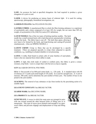 © 2001, Celanese Acetate LLC
LASE: An acronym for load at specified elongation: the load required to produce a given
elongation of a yarn or cord.
LASER: A device for producing an intense beam of coherent light. It is used for cutting,
spectroscopy, photography, biomedical investigations, etc.
LASHED-IN FILLING: See PULLED-IN FILLING.
LASTRILE FIBER: A manufactured fiber in which the fiber-forming substance is a copolymer
of acrylonitrile and a diene composed of at least 10% by weight, but not more than 50% by
weight, of acrylonitrile [-CH2-CH(CN)-] units (FTC definition).
LATCH NEEDLE: One of the two types of knitting machine needles. The latch
needle has a small terminal hook with a latch that pivots automatically in knitting
to close the hook. The fabric loop is cast off. The latch then opens, allowing a
new loop to be formed by the hook, and loop-forming and casting-off proceed
simultaneously. (Also see SPRING NEEDLE..)
LATENT CRIMP: Crimp in fibers that can be developed by a specific
treatment. Fibers are prepared specially to crimp when subjected to specific
conditions, e.g., tumbling in a heated chamber or wet processing.
LATEX: A milky fluid found in certain cells of some families of seed plants.
Latex is the raw material from which rubber is made.
LAWN: A light, thin cloth made of carded or combed yarns, this fabric is given a crease-
resistant, crisp finish. Lawn is crisper than voile but not as crisp as organdy.
LCP: See LIQUID CRYSTAL POLYMER.
LEA: 1. One-seventh of an 840-yard cotton hank, i.e., 120 yards. 2. A standard skein with 80
revolutions of 1.5 yards each (total length of 120 yards). It is used for strength tests. 3. A unit of
measure, 300 yards, used to determine the yarn number of linen yarn. The number of leas in one
pound is the yarn number.
LEACHING: The removal of any substance or dye from textiles by the percolating action of a
suitable liquid.
LEA COUNT CONSTANT: See BREAK FACTOR.
LEADER MARK: See DECATING MARK.
LEA PRODUCT: See BREAK FACTOR.
LENO WEAVE: A weave in which the warp yarns are arranged in pairs
with one twisted around the other between picks of filling yarn as in
marquisette. This type of weave gives firmness and strength to an open-
weave fabric and prevents slippage and displacement of warp and filling
yarns.
 