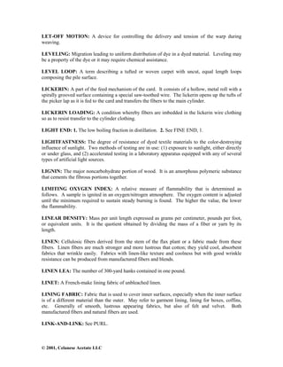 © 2001, Celanese Acetate LLC
LET-OFF MOTION: A device for controlling the delivery and tension of the warp during
weaving.
LEVELING: Migration leading to uniform distribution of dye in a dyed material. Leveling may
be a property of the dye or it may require chemical assistance.
LEVEL LOOP: A term describing a tufted or woven carpet with uncut, equal length loops
composing the pile surface.
LICKERIN: A part of the feed mechanism of the card. It consists of a hollow, metal roll with a
spirally grooved surface containing a special saw-toothed wire. The lickerin opens up the tufts of
the picker lap as it is fed to the card and transfers the fibers to the main cylinder.
LICKERIN LOADING: A condition whereby fibers are imbedded in the lickerin wire clothing
so as to resist transfer to the cylinder clothing.
LIGHT END: 1. The low boiling fraction in distillation. 2. See FINE END, 1.
LIGHTFASTNESS: The degree of resistance of dyed textile materials to the color-destroying
influence of sunlight. Two methods of testing are in use: (1) exposure to sunlight, either directly
or under glass, and (2) accelerated testing in a laboratory apparatus equipped with any of several
types of artificial light sources.
LIGNIN: The major noncarbohydrate portion of wood. It is an amorphous polymeric substance
that cements the fibrous portions together.
LIMITING OXYGEN INDEX: A relative measure of flammability that is determined as
follows. A sample is ignited in an oxygen/nitrogen atmosphere. The oxygen content is adjusted
until the minimum required to sustain steady burning is found. The higher the value, the lower
the flammability.
LINEAR DENSITY: Mass per unit length expressed as grams per centimeter, pounds per foot,
or equivalent units. It is the quotient obtained by dividing the mass of a fiber or yarn by its
length.
LINEN: Cellulosic fibers derived from the stem of the flax plant or a fabric made from these
fibers. Linen fibers are much stronger and more lustrous that cotton; they yield cool, absorbent
fabrics that wrinkle easily. Fabrics with linen-like texture and coolness but with good wrinkle
resistance can be produced from manufactured fibers and blends.
LINEN LEA: The number of 300-yard hanks contained in one pound.
LINET: A French-make lining fabric of unbleached linen.
LINING FABRIC: Fabric that is used to cover inner surfaces, especially when the inner surface
is of a different material than the outer. May refer to garment lining, lining for boxes, coffins,
etc. Generally of smooth, lustrous appearing fabrics, but also of felt and velvet. Both
manufactured fibers and natural fibers are used.
LINK-AND-LINK: See PURL.
 