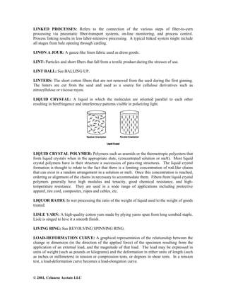 © 2001, Celanese Acetate LLC
LINKED PROCESSES: Refers to the connection of the various steps of fiber-to-yarn
processing via pneumatic fiber-transport systems, on-line monitoring, and process control.
Process linking results in less labor-intensive processing. A typical linked system might include
all stages from bale opening through carding.
LINON A JOUR: A gauze-like linen fabric used as dress goods.
LINT: Particles and short fibers that fall from a textile product during the stresses of use.
LINT BALL: See BALLING UP.
LINTERS: The short cotton fibers that are not removed from the seed during the first ginning.
The linters are cut from the seed and used as a source for cellulose derivatives such as
nitrocellulose or viscose rayon.
LIQUID CRYSTAL: A liquid in which the molecules are oriented parallel to each other
resulting in birefringence and interference patterns visible in polarizing light.
LIQUID CRYSTAL POLYMER: Polymers such as aramids or the thermotropic polyesters that
form liquid crystals when in the appropriate state, (concentrated solution or melt). Most liquid
crystal polymers have in their structure a succession of para-ring structures. The liquid crystal
formation is thought to relate to the fact that there is a limiting concentration of rod-like chains
that can exist in a random arrangement in a solution or melt. Once this concentration is reached,
ordering or alignment of the chains in necessary to accommodate them. Fibers from liquid crystal
polymers generally have high modulus and tenacity, good chemical resistance, and high-
temperature resistance. They are used in a wide range of applications including protective
apparel, tire cord, composites, ropes and cables, etc.
LIQUOR RATIO: In wet processing the ratio of the weight of liquid used to the weight of goods
treated.
LISLE YARN: A high-quality cotton yarn made by plying yarns spun from long combed staple.
Lisle is singed to hive it a smooth finish.
LIVING RING: See REVOLVING SPINNING RING.
LOAD-DEFORMATION CURVE: A graphical representation of the relationship between the
change in dimension (in the direction of the applied force) of the specimen resulting from the
application of an external load, and the magnitude of that load. The load may be expressed in
units of weight (such as pounds or kilograms) and the deformation in either units of length (such
as inches or millimeters) in tension or compression tests, or degrees in shear tests. In a tension
test, a load-deformation curve becomes a load-elongation curve.
 