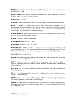 © 2001, Celanese Acetate LLC
LOOPING: Generally, a method of uniting knit fabrics by joining two courses of loops on a
machine called a looper.
LOOPING BAR: A bar inserted in the bottom of an extrusion metier around which the dried
filaments pass as they leave the spinning cabinet.
LOOP-KNOT: See KINK.
LOOP PILE: Carpet construction in which the tufts are formed into loops from the supply yarn.
LOOP TENACITY: The strength of a compound strand formed when one strand of yarn is
looped through another strand, then broken. It is the breaking load in grams divided by twice the
measured yarn denier or decitex. Loop tenacity, when compared with standard tenacity
measurements, is an indication of the brittleness of a fiber.
LOOPY SELVAGE: A weaving defect at the selvage of excessive thickness or irregular filling
loops that extend beyond the outside selvages.
LOOPY YARN: See TEXTURED YARNS.
LOOSE EDGE: See SLACK SELVAGE.
LOOSE END: See TIGHT or LOOSE END.
LOOSE FILLING: A fabric defect that is usually seen as short, loose places in the filling caused
by too little tension on the yarn in the shuttle or by the shuttle rebounding in the box. Loose
filling can often be felt by an examiner when passing a hand over the surface of the fabric.
LOOSE PICK: See SLACK PICK.
LOST END: An end on a section or tricot beam that has been broken at some stage in warping
and has not been repaired by a knot.
LOT: A unit of production or a group of other units or packages that is taken for sampling or
statistical examination, having one or more common properties and being readily separable from
other similar units.
LOW ROWS: A carpet defect characterized by rows of unusually low pile height across the
width of the goods.
LUANA: A fabric characterized by a crosswise rib effect, usually made with a filament yarn
warp and a spun yarn filling.
LUBRICANT: An oil or emulsion finish applied to fibers to prevent damage during textile
processing or to knitting yarns to make them more pliable.
LUMINESCENCE: Emission of light not caused by incandescence but rather by physiological
processes, chemical action, friction or electrical action. (See both FLUORESCENCE and
PHOSPHORESCENCE.)
 