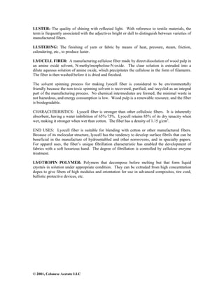 © 2001, Celanese Acetate LLC
LUSTER: The quality of shining with reflected light. With reference to textile materials, the
term is frequently associated with the adjectives bright or dull to distinguish between varieties of
manufactured fibers.
LUSTERING: The finishing of yarn or fabric by means of heat, pressure, steam, friction,
calendering, etc., to produce luster.
LYOCELL FIBER: A manufacturing cellulose fiber made by direct dissolution of wood pulp in
an amine oxide solvent, N-methylmorpholine-N-oxide. The clear solution is extruded into a
dilute aqueous solution of amine oxide, which precipitates the cellulose in the form of filaments.
The fiber is then washed before it is dried and finished.
The solvent spinning process for making lyocell fiber is considered to be environmentally
friendly because the non-toxic spinning solvent is recovered, purified, and recycled as an integral
part of the manufacturing process. No chemical intermediates are formed, the minimal waste in
not hazardous, and energy consumption is low. Wood pulp is a renewable resource, and the fiber
is biodegradable.
CHARACHTERISTICS: Lyocell fiber is stronger than other cellulosic fibers. It is inherently
absorbent, having a water imbibition of 65%-75%. Lyocell retains 85% of its dry tenacity when
wet, making it stronger when wet than cotton. The fiber has a density of 1.15 g/cm3
.
END USES: Lyocell fiber is suitable for blending with cotton or other manufactured fibers.
Because of its molecular structure, lyocell has the tendency to develop surface fibrils that can be
beneficial in the manufacture of hydroentabled and other nonwovens, and in specialty papers.
For apparel uses, the fiber’s unique fibrillation characteristic has enabled the development of
fabrics with a soft luxurious hand. The degree of fibrillation is controlled by cellulose enzyme
treatment.
LYOTROPIN POLYMER: Polymers that decompose before melting but that form liquid
crystals in solution under appropriate condition. They can be extruded from high concentration
dopes to give fibers of high modulus and orientation for use in advanced composites, tire cord,
ballistic protective devices, etc.
 