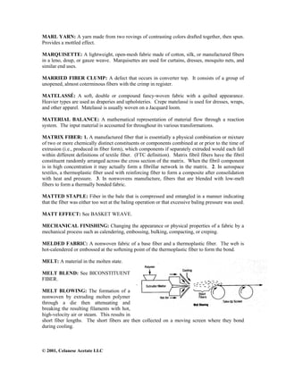 © 2001, Celanese Acetate LLC
MARL YARN: A yarn made from two rovings of contrasting colors drafted together, then spun.
Provides a mottled effect.
MARQUISETTE: A lightweight, open-mesh fabric made of cotton, silk, or manufactured fibers
in a leno, doup, or gauze weave. Marquisettes are used for curtains, dresses, mosquito nets, and
similar end uses.
MARRIED FIBER CLUMP: A defect that occurs in converter top. It consists of a group of
unopened, almost coterminous fibers with the crimp in register.
MATELASSÉ: A soft, double or compound fancy-woven fabric with a quilted appearance.
Heavier types are used as draperies and upholsteries. Crepe matelassé is used for dresses, wraps,
and other apparel. Matelassé is usually woven on a Jacquard loom.
MATERIAL BALANCE: A mathematical representation of material flow through a reaction
system. The input material is accounted for throughout its various transformations.
MATRIX FIBER: 1. A manufactured fiber that is essentially a physical combination or mixture
of two or more chemically distinct constituents or components combined at or prior to the time of
extrusion (i.e., produced in fiber form), which components if separately extruded would each fall
within different definitions of textile fiber. (FTC definition). Matrix fibril fibers have the fibril
constituent randomly arranged across the cross section of the matrix. When the fibril component
is in high concentration it may actually form a fibrillar network in the matrix. 2. In aerospace
textiles, a thermoplastic fiber used with reinforcing fiber to form a composite after consolidation
with heat and pressure. 3. In nonwovens manufacture, fibers that are blended with low-melt
fibers to form a thermally bonded fabric.
MATTED STAPLE: Fiber in the bale that is compressed and entangled in a manner indicating
that the fiber was either too wet at the baling operation or that excessive baling pressure was used.
MATT EFFECT: See BASKET WEAVE.
MECHANICAL FINISHING: Changing the appearance or physical properties of a fabric by a
mechanical process such as calendering, embossing, bulking, compacting, or creping.
MELDED FABRIC: A nonwoven fabric of a base fiber and a thermoplastic fiber. The web is
hot-calendered or embossed at the softening point of the thermoplastic fiber to form the bond.
MELT: A material in the molten state.
MELT BLEND: See BICONSTITUENT
FIBER.
MELT BLOWING: The formation of a
nonwoven by extruding molten polymer
through a die then attenuating and
breaking the resulting filaments with hot,
high-velocity air or steam. This results in
short fiber lengths. The short fibers are then collected on a moving screen where they bond
during cooling.
 