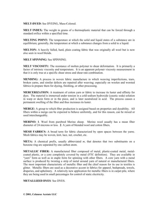 © 2001, Celanese Acetate LLC
MELT-DYED: See DYEING, Mass-Colored.
MELT INDEX: The weight in grams of a thermoplastic material that can be forced through a
standard orifice within a specified time.
MELTING POINT: The temperature at which the solid and liquid states of a substance are in
equilibrium; generally, the temperature at which a substance changes from a solid to a liquid.
MELTON: A heavily fulled, hard, plain coating fabric that was originally all wool but is now
also seen in wool blends.
MELT SPINNING: See SPINNING.
MELT VISCOSITY: The resistance of molten polymer to shear deformation. It is primarily a
factor of intrinsic viscosity and temperature. It is an apparent polymer viscosity measurement in
that it is only true at a specific shear stress and shear rate combination.
MENDING: A process in woven fabric manufacture in which weaving imperfections, tears,
broken yarns, and similar defects are repaired after weaving; especially on woolen and worsted
fabrics to prepare them for dyeing, finishing, or other processing.
MERCERIZATION: A treatment of cotton yarn or fabric to increase its luster and affinity for
dyes. The material is immersed under tension in a cold sodium hydroxide (caustic soda) solution
in warp or skein form or in the piece, and is later neutralized in acid. The process causes a
permanent swelling of the fiber and thus increases its luster.
MERGE: A group to which fiber production is assigned based on properties and dyeability. All
fibers within a merge can be expected to behave uniformly, and for this reason, can be mixed or
used interchangeably.
MERINO: 1. Wool from purebred Merino sheep. Merino wool usually has a mean fiber
diameter of 24 microns or less. 2. A yarn of blended wool and cotton fibers.
MESH FABRICS: A broad term for fabric characterized by open spaces between the yarns.
Mesh fabrics may be woven, knit, lace, net, crochet, etc.
META: A chemical prefix, usually abbreviated m, that denotes that two substituents on a
benzene ring are separated by one carbon atom.
METALLIC FIBER: A manufactured fiber composed of metal, plastic-coated metal, metal-
coated plastic, or a core completely covered by metal (FTC definition). They are available in
“yarn” form as well as in staple form for spinning with other fibers. A core yarn with a metal
surface is produced by twisting a strip of metal around yarn of natural or manufactured fibers.
The most important characteristic of metallic fiber and the chief reason for its use in textiles is
glitter. Metallic fibers are used as a decorative accent in fabrics for apparel, bedspreads, towels,
draperies, and upholstery. A relatively new application for metallic fibers is in carpet pile, where
they are being used in small percentages for control of static electricity.
METALLIZED DYES: See DYES.
 