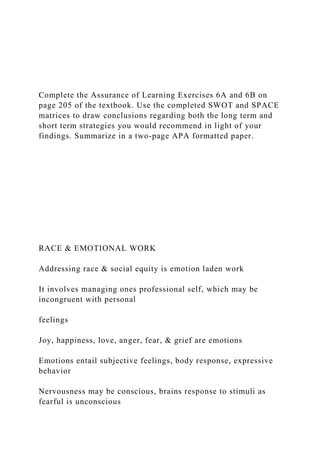 Complete the Assurance of Learning Exercises 6A and 6B on
page 205 of the textbook. Use the completed SWOT and SPACE
matrices to draw conclusions regarding both the long term and
short term strategies you would recommend in light of your
findings. Summarize in a two-page APA formatted paper.
RACE & EMOTIONAL WORK
Addressing race & social equity is emotion laden work
It involves managing ones professional self, which may be
incongruent with personal
feelings
Joy, happiness, love, anger, fear, & grief are emotions
Emotions entail subjective feelings, body response, expressive
behavior
Nervousness may be conscious, brains response to stimuli as
fearful is unconscious
 