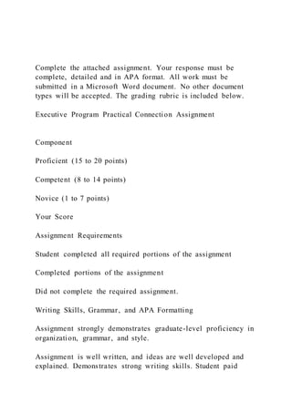 Complete the attached assignment. Your response must be
complete, detailed and in APA format. All work must be
submitted in a Microsoft Word document. No other document
types will be accepted. The grading rubric is included below.
Executive Program Practical Connection Assignment
Component
Proficient (15 to 20 points)
Competent (8 to 14 points)
Novice (1 to 7 points)
Your Score
Assignment Requirements
Student completed all required portions of the assignment
Completed portions of the assignment
Did not complete the required assignment.
Writing Skills, Grammar, and APA Formatting
Assignment strongly demonstrates graduate-level proficiency in
organization, grammar, and style.
Assignment is well written, and ideas are well developed and
explained. Demonstrates strong writing skills. Student paid
 