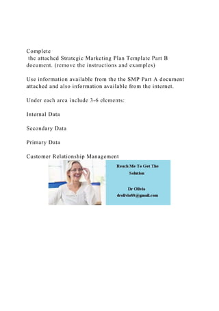 Complete
the attached Strategic Marketing Plan Template Part B
document. (remove the instructions and examples)
Use information available from the the SMP Part A document
attached and also information available from the internet.
Under each area include 3-6 elements:
Internal Data
Secondary Data
Primary Data
Customer Relationship Management
 