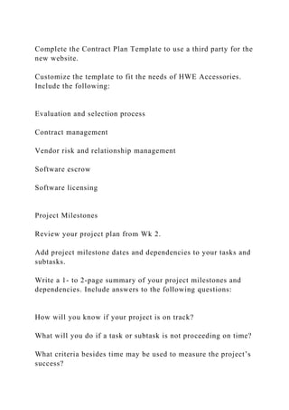 Complete the Contract Plan Template to use a third party for the
new website.
Customize the template to fit the needs of HWE Accessories.
Include the following:
Evaluation and selection process
Contract management
Vendor risk and relationship management
Software escrow
Software licensing
Project Milestones
Review your project plan from Wk 2.
Add project milestone dates and dependencies to your tasks and
subtasks.
Write a 1- to 2-page summary of your project milestones and
dependencies. Include answers to the following questions:
How will you know if your project is on track?
What will you do if a task or subtask is not proceeding on time?
What criteria besides time may be used to measure the project’s
success?
 