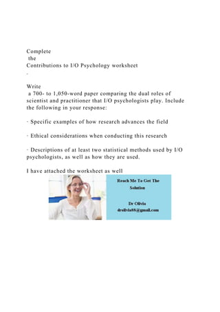 Complete
the
Contributions to I/O Psychology worksheet
.
Write
a 700- to 1,050-word paper comparing the dual roles of
scientist and practitioner that I/O psychologists play. Include
the following in your response:
· Specific examples of how research advances the field
· Ethical considerations when conducting this research
· Descriptions of at least two statistical methods used by I/O
psychologists, as well as how they are used.
I have attached the worksheet as well
 