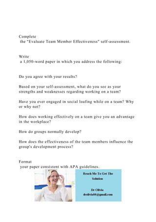 Complete
the "Evaluate Team Member Effectiveness" self-assessment.
Write
a 1,050-word paper in which you address the following:
Do you agree with your results?
Based on your self-assessment, what do you see as your
strengths and weaknesses regarding working on a team?
Have you ever engaged in social loafing while on a team? Why
or why not?
How does working effectively on a team give you an advantage
in the workplace?
How do groups normally develop?
How does the effectiveness of the team members influence the
group's development process?
Format
your paper consistent with APA guidelines.
 
