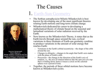 The Causes
1. Earth-Sun Geometry
•
•

•

The Serbian astrophysicist Milutin Milankovitch is best
known for developing one of the most significant theories
relating Earth motions and long-term climate change.
Milankovitch dedicated his career to developing a
mathematical theory of climate based on the seasonal and
latitudinal variations of solar radiation received by the
Earth.
Now known as the Milankovitch Theory, it states that as the
Earth travels through space around the sun, cyclical
variations in three elements of Earth-sun geometry combine
to produce variations in the amount of solar energy that
reaches Earth:
–
–
–

•

Variations in the Earth's orbital eccentricity—the shape of the orbit
around the sun.
Changes in obliquity—changes in the angle that Earth's axis makes
with the plane of Earth's orbit.
Precession—the change in the direction of the Earth's axis of
rotation, i.e., the axis of rotation behaves like the spin axis of a top
that is winding down; hence it traces a circle on the celestial
sphere over a period of time.

Together, the periods of these orbital motions have become
known as Milankovitch cycles.

 